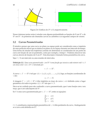 48                                                                         CAPÍTULO 2. CURVAS

      2

                                                            4




      1



                                                            1



               1        2       3                               1              5                9



                        Figura 2.4: Gráﬁcos de D ∗ e D, respectivamente.

Nosso interesse nestas notas é estudar com alguma profundidade as funções de R em Rn e de
Rn em Rn . As primeiras são chamadas curvas ou caminhos e as segundas campos de vetores.


2.2       Curvas Parametrizadas
É intuitivo pensar que uma curva no plano ou espaço pode ser considerada como a trajetória
de uma partícula móvel que se desloca no plano ou no espaço durante um intervalo de tempo.
Uma forma de estudar tais trajetórias consiste em determinar as coordenadas de um ponto da
curva em função de um só parâmetro, como por exemplo, o tempo t. Podemos descrever tais
curvas através de funções de R em Rn . Esta descrição é chamada forma paramétrica da curva.
Seja I ⊂ R um intervalo ou uma reunião de intervalos.

Deﬁnição 2.2. Uma curva parametrizada γ em Rn é uma função que associa a cada número real t ∈ I
um único vetor γ(t) ∈ Rn e é denotada por:

                                           γ : I −→ Rn .

A curva γ : I −→ Rn é tal que γ(t) = (x1 (t), x2 (t), ......, xn (t)); logo, as funções coordenadas de
γ são:
                                         xi : I −→ R.
A imagem C = γ(I) ⊂ Rn é dita trajetória ou traço da curva γ e é deﬁnida como o lugar
geométrico de todos os pontos γ(t) ∈ Rn tais que t ∈ I.
Deve-se ter cuidado para não confundir a curva parametrizada, que é uma função com o seu
traço, que é um subconjunto de Rn .
Se C é uma curva parametrizada por γ : I −→ R3 , então as equações:
                                            
                                            x =
                                                   x(t)
                                              y=    y(t)
                                            
                                              z=    z(t),
                                            

t ∈ I, constituem a representação paramétrica de γ. t é dito parâmetro da curva. Analogamente
se a curva está deﬁnida em R2 .
 