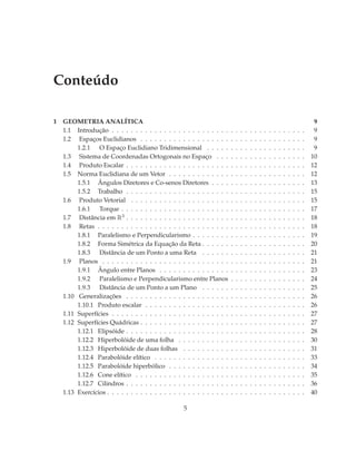 Conteúdo

1   GEOMETRIA ANALÍTICA                                                                                                                    9
    1.1 Introdução . . . . . . . . . . . . . . . . . . . . . . . . .      .   .   .   .   .   .   .   .   .   .   .   .   .   .   .   .    9
    1.2 Espaços Euclidianos . . . . . . . . . . . . . . . . . . .         .   .   .   .   .   .   .   .   .   .   .   .   .   .   .   .    9
         1.2.1 O Espaço Euclidiano Tridimensional . . . . .               .   .   .   .   .   .   .   .   .   .   .   .   .   .   .   .    9
    1.3 Sistema de Coordenadas Ortogonais no Espaço . . .                 .   .   .   .   .   .   .   .   .   .   .   .   .   .   .   .   10
    1.4 Produto Escalar . . . . . . . . . . . . . . . . . . . . . .       .   .   .   .   .   .   .   .   .   .   .   .   .   .   .   .   12
    1.5 Norma Euclidiana de um Vetor . . . . . . . . . . . . .            .   .   .   .   .   .   .   .   .   .   .   .   .   .   .   .   12
         1.5.1 Ângulos Diretores e Co-senos Diretores . . . .             .   .   .   .   .   .   .   .   .   .   .   .   .   .   .   .   13
         1.5.2 Trabalho . . . . . . . . . . . . . . . . . . . . . .       .   .   .   .   .   .   .   .   .   .   .   .   .   .   .   .   15
    1.6 Produto Vetorial . . . . . . . . . . . . . . . . . . . . .        .   .   .   .   .   .   .   .   .   .   .   .   .   .   .   .   15
         1.6.1 Torque . . . . . . . . . . . . . . . . . . . . . . .       .   .   .   .   .   .   .   .   .   .   .   .   .   .   .   .   17
    1.7 Distância em R3 . . . . . . . . . . . . . . . . . . . . . .       .   .   .   .   .   .   .   .   .   .   .   .   .   .   .   .   18
    1.8 Retas . . . . . . . . . . . . . . . . . . . . . . . . . . . .     .   .   .   .   .   .   .   .   .   .   .   .   .   .   .   .   18
         1.8.1 Paralelismo e Perpendicularismo . . . . . . . .            .   .   .   .   .   .   .   .   .   .   .   .   .   .   .   .   19
         1.8.2 Forma Simétrica da Equação da Reta . . . . . .             .   .   .   .   .   .   .   .   .   .   .   .   .   .   .   .   20
         1.8.3 Distância de um Ponto a uma Reta . . . . . .               .   .   .   .   .   .   .   .   .   .   .   .   .   .   .   .   21
    1.9 Planos . . . . . . . . . . . . . . . . . . . . . . . . . . .      .   .   .   .   .   .   .   .   .   .   .   .   .   .   .   .   21
         1.9.1 Ângulo entre Planos . . . . . . . . . . . . . . .          .   .   .   .   .   .   .   .   .   .   .   .   .   .   .   .   23
         1.9.2 Paralelismo e Perpendicularismo entre Planos               .   .   .   .   .   .   .   .   .   .   .   .   .   .   .   .   24
         1.9.3 Distância de um Ponto a um Plano . . . . . .               .   .   .   .   .   .   .   .   .   .   .   .   .   .   .   .   25
    1.10 Generalizações . . . . . . . . . . . . . . . . . . . . . .       .   .   .   .   .   .   .   .   .   .   .   .   .   .   .   .   26
         1.10.1 Produto escalar . . . . . . . . . . . . . . . . . .       .   .   .   .   .   .   .   .   .   .   .   .   .   .   .   .   26
    1.11 Superfícies . . . . . . . . . . . . . . . . . . . . . . . . .    .   .   .   .   .   .   .   .   .   .   .   .   .   .   .   .   27
    1.12 Superfícies Quádricas . . . . . . . . . . . . . . . . . . .      .   .   .   .   .   .   .   .   .   .   .   .   .   .   .   .   27
         1.12.1 Elipsóide . . . . . . . . . . . . . . . . . . . . . .     .   .   .   .   .   .   .   .   .   .   .   .   .   .   .   .   28
         1.12.2 Hiperbolóide de uma folha . . . . . . . . . . .           .   .   .   .   .   .   .   .   .   .   .   .   .   .   .   .   30
         1.12.3 Hiperbolóide de duas folhas . . . . . . . . . .           .   .   .   .   .   .   .   .   .   .   .   .   .   .   .   .   31
         1.12.4 Parabolóide elítico . . . . . . . . . . . . . . . .       .   .   .   .   .   .   .   .   .   .   .   .   .   .   .   .   33
         1.12.5 Parabolóide hiperbólico . . . . . . . . . . . . .         .   .   .   .   .   .   .   .   .   .   .   .   .   .   .   .   34
         1.12.6 Cone elítico . . . . . . . . . . . . . . . . . . . .      .   .   .   .   .   .   .   .   .   .   .   .   .   .   .   .   35
         1.12.7 Cilindros . . . . . . . . . . . . . . . . . . . . . .     .   .   .   .   .   .   .   .   .   .   .   .   .   .   .   .   36
    1.13 Exercícios . . . . . . . . . . . . . . . . . . . . . . . . . .   .   .   .   .   .   .   .   .   .   .   .   .   .   .   .   .   40

                                                    5
 
