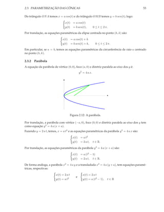 2.3. PARAMETRIZAÇÃO DAS CÔNICAS                                                               53

Do triângulo ON A temos x = a cos(t) e do triângulo OM B temos y = b sen(t); logo:

                                   x(t) = a cos(t)
                                   y(t) = b sen(t),             0 ≤ t ≤ 2 π.

Por translação, as equações paramétricas da elipse centrada no ponto (h, k) são:

                               x(t)     = a cos(t) + h
                               y(t)     = b sen(t) + k,           0 ≤ t ≤ 2 π.

Em particular, se a = b, temos as equações paramétricas da circunferência de raio a centrado
no ponto (h, k).

2.3.2 Parábola
A equação da parábola de vértice (0, 0), foco (a, 0) e diretriz paralela ao eixo dos y é:
                                                 y 2 = 4 a x.

                               y




                                                                           x




                                        Figura 2.12: A parábola.

Por translação, a parábola com vértice (−a, 0), foco (0, 0) e diretriz paralela ao eixo dos y tem
como equação y 2 = 4 a (x + a).
Fazendo y = 2 a t, temos, x = a t2 e as equações paramétricas da parábola y 2 = 4 a x são:

                                          x(t)    = a t2
                                          y(t)    = 2 a t,      t ∈ R.

Por translação, as equações paramétricas da parábola y 2 = 4 a (x + a) são:

                                          x(t)    = a (t2 − 1)
                                          y(t)    = 2 a t, t ∈ R.

De forma análoga, a parábola x2 = 4 a y e a transladada x2 = 4 a (y + a), tem equações paramé-
tricas, respectivas:

                         x(t) = 2 a t               x(t) = 2 a t
                                            e
                         y(t) = a t2                y(t) = a (t2 − 1),     t∈R
 
