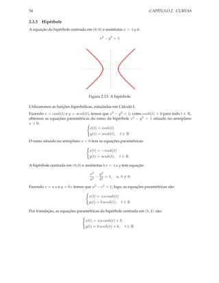 54                                                                    CAPÍTULO 2. CURVAS

2.3.3 Hipérbole
A equação da hipérbole centrada em (0, 0) e assíntotas x = ±y é:

                                         x2 − y 2 = 1.




                                  Figura 2.13: A hipérbole.

Utilizaremos as funções hiperbólicas, estudadas em Cálculo I.
Fazendo x = cosh(t) e y = senh(t), temos que x2 − y 2 = 1; como cosh(t) > 0 para todo t ∈ R,
obtemos as equações paramétricas do ramo da hipérbole x2 − y 2 = 1 situado no semiplano
x > 0:
                                  x(t) = cosh(t)
                                  y(t) = senh(t), t ∈ R
O ramo situado no semiplano x < 0 tem as equações paramétricas:

                                   x(t) = −cosh(t)
                                   y(t) = senh(t), t ∈ R.

A hipérbole centrada em (0, 0) e assíntotas b x = ±a y tem equação:

                                   x2 y 2
                                      − 2 = 1;     a, b = 0.
                                   a2  b
Fazendo x = a u e y = b v temos que u2 − v 2 = 1; logo, as equações paramétricas são:

                                  x(t) = ±a cosh(t)
                                  y(t) = b senh(t), t ∈ R

Por translação, as equações paramétricas da hipérbole centrada em (h, k) são:

                                x(t) = ±a cosh(t) + h
                                y(t) = b senh(t) + k, t ∈ R
 