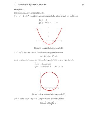2.3. PARAMETRIZAÇÃO DAS CÔNICAS                                                         55

Exemplo 2.3.

Determine as equações paramétricas de:
[1] y − x2 + 1 = 0. A equação representa uma parábola; então, fazendo x = t, obtemos:

                                   x(t) = t
                                   y(t) = t2 − 1,               t ∈ R.


                                                    3



                                                    2



                                                    1



                             -2          -1                     1        2


                                                   -1


                           Figura 2.14: A parábola do exemplo [1].

[2] x2 + y 2 − 6 x − 4 y + 4 = 0. Completando os quadrados, temos:

                                       (x − 3)2 + (y − 2)2 = 9,

que é um circunferência de raio 3 centrada no ponto (3, 2). Logo as equações são:

                             x(t) = 3 cos(t) + 3
                             y(t) = 3 sen(t) + 2,               0 ≤ t ≤ 2 π.


                                   5

                                   4

                                   3

                                   2

                                  1


                                           1   2        3   4   5    6

                                  -1


                        Figura 2.15: A circunferência do exemplo [2].

[3] 9 x2 + 18 x + 4 y 2 − 8 y = 23. Completando os quadrados, temos:

                                   (x + 1)2   (y − 1)2
                                            +          = 1,
                                      4          9
 