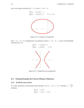 56                                                                             CAPÍTULO 2. CURVAS

que é uma elipse centrada em (−1, 1), com a = 2 e b = 3:

                             x(t)       = 2 cos(t) − 1
                             y(t)       = 3 sen(t) + 1,        0 ≤ t ≤ 2 π.


                                                               4

                                                               3

                                                               2

                                                               1


                              -3          -2        -1                     1

                                                              -1

                                                              -2


                             Figura 2.16: A elipse do exmplo [3].

[4] x2 − 2 x − y 2 = 0. Completando os quadrados, temos (x − 1)2 − y 2 = 1, que é uma hipérbole
centrada em (1, 0):
                                   x(t) = ±cosh(t) + 1
                                   y(t) = senh(t),     t ∈ R.


                                                3

                                                2

                                                1


                                   -4     -2              2        4   6
                                               -1

                                               -2

                                               -3



                           Figura 2.17: A hipérbole do exemplo [4].




2.4 Parametrização de Curvas Planas Clássicas
2.4.1 Parábola semi-cúbica
                                                                                             2tx
É o lugar geométrico determinado pela equação: 27 a y 2 = 4 x3 , a = 0. Fazendo y =              ,
                                                                                              3
obtemos:
                                 x(t) = 3 a t2
                                 y(t) = 2 a t3 , t ∈ R.
 
