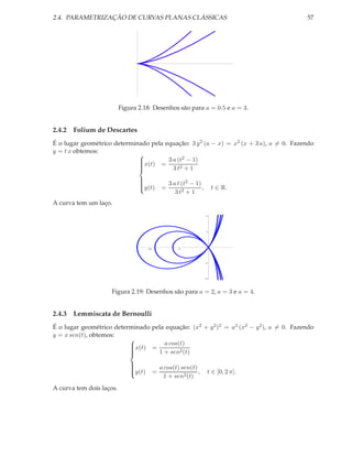 2.4. PARAMETRIZAÇÃO DE CURVAS PLANAS CLÁSSICAS                                           57




                          Figura 2.18: Desenhos são para a = 0.5 e a = 3.


2.4.2 Folium de Descartes
É o lugar geométrico determinado pela equação: 3 y 2 (a − x) = x2 (x + 3 a), a = 0. Fazendo
y = t x obtemos:
                                            2
                             
                             x(t) = 3 a (t − 1)
                             
                                        3 t2 + 1
                             
                             
                             

                                                   3 a t (t2 − 1)
                                 
                                 
                                 
                                 y(t)
                                              =                  ,       t ∈ R.
                                                      3 t2 + 1
A curva tem um laço.
                                                                      4




                                                                      2




                                      10               5




                                                                      2




                                                                      4




                    Figura 2.19: Desenhos são para a = 2, a = 3 e a = 4.


2.4.3 Lemmiscata de Bernoulli
É o lugar geométrico determinado pela equação: (x2 + y 2 )2 = a2 (x2 − y 2 ), a = 0. Fazendo
y = x sen(t), obtemos:
                          x(t) = a cos(t)
                          
                          
                                   1 + sen2 (t)
                          
                          
                          

                                               a cos(t) sen(t)
                              
                              
                              y(t)        =                   ,      t ∈ [0, 2 π].
                              
                                                 1 + sen2 (t)
                              

A curva tem dois laços.
 