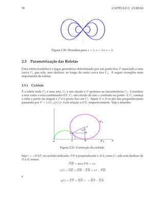 58                                                                  CAPÍTULO 2. CURVAS




                      Figura 2.20: Desenhos para a = 1, a = 2 e a = 3.


2.5 Parametrização das Roletas
Uma roleta (roulette) é o lugar geométrico determinado por um ponto ﬁxo P associado a uma
curva C1 que rola, sem deslizar, ao longo de outra curva ﬁxa C2 . A seguir exemplos mais
importantes de roletas.


2.5.1 Ciclóide
É a roleta onde C2 é uma reta, C1 é um círculo e P pertence aa circunferência C1 . Considere
a reta como o eixo coordenado OX, C1 um círculo de raio a centrado no ponto A; C1 começa
a rolar a partir da origem e P é o ponto ﬁxo em C1 . Sejam E e B os pés das perpendiculares
passando por P = (x(t), y(t)) e A em relação a OX, respectivamente. Veja o desenho:




                                                           C1

                                                      A
                                              t

                                                  D
                                    P



                       O                E         B         C2      X



                            Figura 2.21: Contrução da ciclóide.

Seja t = ∠DAP , no sentido indicado; P D é perpendicular a BA; como C1 rola sem deslizar de
O a B, temos:
                                   OB = arco P B = a t,

                            x(t) = OE = OB − EB = a t − P D

e
                             y(t) = EP = BD = = BA − DA.
 