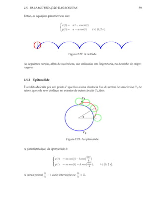 2.5. PARAMETRIZAÇÃO DAS ROLETAS                                                          59

Então, as equações paramétricas são:


                               x(t) = a t − a sen(t)
                               y(t) = a − a cos(t)       t ∈ [0, 2 π].




                                     Figura 2.22: A ciclóide.


As seguintes curvas, além de sua beleza, são utilizadas em Engenharia, no desenho de engre-
nagens.



2.5.2 Epitrocóide

É a roleta descrita por um ponto P que ﬁca a uma distância ﬁxa do centro de um círculo C1 de
raio b, que rola sem deslizar, no exterior de outro círculo C2 , ﬁxo.

                                                C1
                                               P




                                                   θ




                                                   C2

                                  Figura 2.23: A epitrocóide.


A parametrização da epitrocóide é:

                                                mt
                       x(t)   = m cos(t) − h cos(    )
                                                   b
                                                   mt
                       y(t)   = m sen(t) − h sen(     ),       t ∈ [0, 2 π].
                                                    b

                 m                         m
A curva possui     − 1 auto-interseções se   ∈ Z.
                 b                         b
 