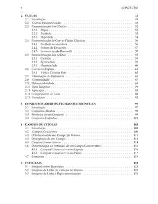 6                                                                                                                          CONTEÚDO

2 CURVAS                                                                                                                                            45
  2.1 Introdução . . . . . . . . . . . . . . . . . . .     .   .   .   .   .   .   .   .   .   .   .   .   .   .   .   .   .   .   .   .   .   .    45
  2.2 Curvas Parametrizadas . . . . . . . . . . .          .   .   .   .   .   .   .   .   .   .   .   .   .   .   .   .   .   .   .   .   .   .    48
  2.3 Parametrização das Cônicas . . . . . . . . .         .   .   .   .   .   .   .   .   .   .   .   .   .   .   .   .   .   .   .   .   .   .    52
       2.3.1 Elipse . . . . . . . . . . . . . . . . . .    .   .   .   .   .   .   .   .   .   .   .   .   .   .   .   .   .   .   .   .   .   .    52
       2.3.2 Parábola . . . . . . . . . . . . . . . .      .   .   .   .   .   .   .   .   .   .   .   .   .   .   .   .   .   .   .   .   .   .    53
       2.3.3 Hipérbole . . . . . . . . . . . . . . .       .   .   .   .   .   .   .   .   .   .   .   .   .   .   .   .   .   .   .   .   .   .    54
  2.4 Parametrização de Curvas Planas Clássicas            .   .   .   .   .   .   .   .   .   .   .   .   .   .   .   .   .   .   .   .   .   .    56
       2.4.1 Parábola semi-cúbica . . . . . . . . .        .   .   .   .   .   .   .   .   .   .   .   .   .   .   .   .   .   .   .   .   .   .    56
       2.4.2 Folium de Descartes . . . . . . . . .         .   .   .   .   .   .   .   .   .   .   .   .   .   .   .   .   .   .   .   .   .   .    57
       2.4.3 Lemmiscata de Bernoulli . . . . . .           .   .   .   .   .   .   .   .   .   .   .   .   .   .   .   .   .   .   .   .   .   .    57
  2.5 Parametrização das Roletas . . . . . . . . .         .   .   .   .   .   .   .   .   .   .   .   .   .   .   .   .   .   .   .   .   .   .    58
       2.5.1 Ciclóide . . . . . . . . . . . . . . . .      .   .   .   .   .   .   .   .   .   .   .   .   .   .   .   .   .   .   .   .   .   .    58
       2.5.2 Epitrocóide . . . . . . . . . . . . . .       .   .   .   .   .   .   .   .   .   .   .   .   .   .   .   .   .   .   .   .   .   .    59
       2.5.3 Hipotrocóide . . . . . . . . . . . . .        .   .   .   .   .   .   .   .   .   .   .   .   .   .   .   .   .   .   .   .   .   .    60
  2.6 Curvas no Espaço . . . . . . . . . . . . . . .       .   .   .   .   .   .   .   .   .   .   .   .   .   .   .   .   .   .   .   .   .   .    61
       2.6.1 Hélice Circular Reta . . . . . . . . .        .   .   .   .   .   .   .   .   .   .   .   .   .   .   .   .   .   .   .   .   .   .    63
  2.7 Eliminação do Parâmetro . . . . . . . . . .          .   .   .   .   .   .   .   .   .   .   .   .   .   .   .   .   .   .   .   .   .   .    65
  2.8 Continuidade . . . . . . . . . . . . . . . . .       .   .   .   .   .   .   .   .   .   .   .   .   .   .   .   .   .   .   .   .   .   .    67
  2.9 Diferenciabilidade . . . . . . . . . . . . . . .     .   .   .   .   .   .   .   .   .   .   .   .   .   .   .   .   .   .   .   .   .   .    69
  2.10 Reta Tangente . . . . . . . . . . . . . . . . .     .   .   .   .   .   .   .   .   .   .   .   .   .   .   .   .   .   .   .   .   .   .    79
  2.11 Aplicação . . . . . . . . . . . . . . . . . . . .   .   .   .   .   .   .   .   .   .   .   .   .   .   .   .   .   .   .   .   .   .   .    85
  2.12 Comprimento de Arco . . . . . . . . . . . .         .   .   .   .   .   .   .   .   .   .   .   .   .   .   .   .   .   .   .   .   .   .    88
  2.13 Exercícios . . . . . . . . . . . . . . . . . . .    .   .   .   .   .   .   .   .   .   .   .   .   .   .   .   .   .   .   .   .   .   .    92

3 CONJUNTOS ABERTOS, FECHADOS E FRONTEIRA                                                                                                           97
  3.1 Introdução . . . . . . . . . . . . . . . . . . . . . . . .               .   .   .   .   .   .   .   .   .   .   .   .   .   .   .   .   .    97
  3.2 Conjuntos Abertos . . . . . . . . . . . . . . . . . . .                  .   .   .   .   .   .   .   .   .   .   .   .   .   .   .   .   .    98
  3.3 Fronteira de um Conjunto . . . . . . . . . . . . . . .                   .   .   .   .   .   .   .   .   .   .   .   .   .   .   .   .   .    99
  3.4 Conjuntos Fechados . . . . . . . . . . . . . . . . . . .                 .   .   .   .   .   .   .   .   .   .   .   .   .   .   .   .   .   101

4 CAMPOS DE VETORES                                                                                                                                103
  4.1 Introdução . . . . . . . . . . . . . . . . . . . . . . . . . . .                     .   .   .   .   .   .   .   .   .   .   .   .   .   .   103
  4.2 Campos Gradientes . . . . . . . . . . . . . . . . . . . . .                          .   .   .   .   .   .   .   .   .   .   .   .   .   .   108
  4.3 O Rotacional de um Campo de Vetores . . . . . . . . . . .                            .   .   .   .   .   .   .   .   .   .   .   .   .   .   111
  4.4 Divergência de um Campo . . . . . . . . . . . . . . . . . .                          .   .   .   .   .   .   .   .   .   .   .   .   .   .   113
  4.5 Campos Conservativos . . . . . . . . . . . . . . . . . . . .                         .   .   .   .   .   .   .   .   .   .   .   .   .   .   114
  4.6 Determinação do Potencial de um Campo Conservativo .                                 .   .   .   .   .   .   .   .   .   .   .   .   .   .   116
      4.6.1 Campos Conservativos no Espaço . . . . . . . . .                               .   .   .   .   .   .   .   .   .   .   .   .   .   .   116
      4.6.2 Campos Conservativos no Plano . . . . . . . . . .                              .   .   .   .   .   .   .   .   .   .   .   .   .   .   117
  4.7 Exercícios . . . . . . . . . . . . . . . . . . . . . . . . . . . .                   .   .   .   .   .   .   .   .   .   .   .   .   .   .   119

5 INTEGRAIS                                                                                       123
  5.1 Integrais sobre Trajetórias . . . . . . . . . . . . . . . . . . . . . . . . . . . . . . . . 123
  5.2 Integrais de Linha de Campos de Vetores . . . . . . . . . . . . . . . . . . . . . . . 125
  5.3 Integrais de Linha e Reparametrizações . . . . . . . . . . . . . . . . . . . . . . . . 131
 
