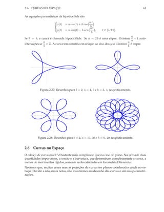 2.6. CURVAS NO ESPAÇO                                                                     61

As equações paramétricas da hipotrocóide são:
                       
                       x(t)                      nt
                               = n cos(t) + h cos
                                                  b
                                                  nt
                       y(t)   = n sen(t) − h sen    ,      t ∈ [0, 2 π].
                                                   b
                                                                                n
Se h = b, a curva é chamada hipociclóide. Se a = 2 b é uma elipse. Existem + 1 auto-
                                                                                b
              n                                                               n
interseções se ∈ Z. A curva tem simetria em relação ao eixo dos y se o inteiro é ímpar.
              b                                                               b




           Figura 2.27: Desenhos para b = 2, n = 4, 6 e h = 3, 4, respectivamente.




          Figura 2.28: Desenhos para b = 2, n = 10, 30 e h = 6, 20, respectivamente.


2.6 Curvas no Espaço
O esboço de curvas no R3 é bastante mais complicado que no caso do plano. Na verdade duas
quantidades importantes, a torção e a curvatura, que determinam completamente a curva, a
menos de movimentos rígidos, somente serão estudadas em Geometria Diferencial.
Notamos que, muitas vezes nem as projeções da curva nos planos coordenados ajuda no es-
boço. Devido a isto, nesta notas, não insistiremos no desenho das curvas e sim nas parametri-
zações.
 