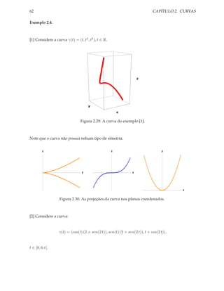 62                                                                           CAPÍTULO 2. CURVAS

Exemplo 2.4.



[1] Considere a curva γ(t) = (t, t2 , t3 ), t ∈ R.




                                                                    z




                                     y

                                                         x


                                Figura 2.29: A curva do exemplo [1].



Note que a curva não possui nehum tipo de simetria.


         z                                           z                             y




                                 y                              x




                                                                                         x

                   Figura 2.30: As projeções da curva nos planos coordenados.



[2] Considere a curva:


                  γ(t) = (cos(t) (2 + sen(2 t)), sen(t) (2 + sen(2 t)), t + cos(2 t)),


t ∈ [0, 6 π].
 