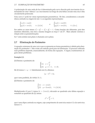 2.7. ELIMINAÇÃO DO PARÂMETRO                                                                       65

A polarização de uma onda de luz é determinada pela curva descrita pelo movimento da ex-
tremidade do vetor "elétrico"; se o movimento é ao longo de uma hélice circular reta a luz é dita
circularmente polarizada.
Uma curva C pode ter várias representações paramétricas. De fato, consideremos a circunfe-
rência centrado na origem de raio 1 e as seguintes representações:

         x1 (t) = cos(t)                                        x2 (t) = cos(2 t)
                                                      e
         y1 (t) = sen(t),     t ∈ [0, 2π]                       y2 (t) = sen(2 t),   t ∈ [0, π].

Em ambos os casos temos x1 + y1 = x2 + y2 = 1. Como funções são diferentes, pois têm
                             2    2
                                     2
                                         2

domínios diferentes, mas tem a mesma imagem ou traço C em R2 . Mais adiante veremos a
relação entre as parametrizações.
Se C está contida num plano é chamada curva plana.


2.7    Eliminação do Parâmetro
A equação cartesiana de uma curva que se apresenta na forma paramétrica é obtida pela elimi-
nação do parâmetro t. Não existe um método geral para tal eliminação. O processo utilizado
num problema depende, essencialmente, da forma das equações. A seguir, examinaremos al-
guns destes problemas.

Exemplo 2.5.

[1] Elimine o parâmetro de:
                                                    t2
                                    
                                         (1)    x=
                                    
                                                     4
                                    (2)        y = t + 1,      t ∈ R.
De (2) temos t = y − 1. Substituindo em (1), obtemos:

                                               (y − 1)2 = 4x,

que é uma parábola, de vértice (0, 1).
[2] Elimine o parâmetro de:

                                   (1)      x = sen(t)
                                   (2)      y = 2 cos(t),    t ∈ [0, 2π].

Multiplicando (1) por 2, temos 2x = 2 sen(t); elevando ao quadrado esta última equação e
somando ao quadrado de (2), temos:

                                                      y2
                                               x2 +      = 1,
                                                      4
que é uma elipse centrada na origem, cujo comprimento do semi-eixo maior é 2 e do semi-eixo
menor é 1.
 