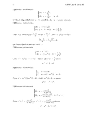 66                                                                                CAPÍTULO 2. CURVAS

[3] Elimine o parâmetro de:
                                               1
                                       
                                       (1)
                                              x=
                                             2+t
                                  (2) y = t , t = −2.
                                  
                                             2+t
Dividindo (2) por (1), temos: y = t x. Usando (1): 2 x + y = 1, que é uma reta.
[4] Elimine o parâmetro de:

                                 (1)     x = 2 + 3 tg(t)
                                                                     π π
                                 (2)     y = 1 + 4 sec(t),     t ∈ [− , ].
                                                                     2 2
                               x−2            y−1
De (1) e (2), temos: tg(t) =       e sec(t) =     . Como 1 + tg2 (t) = sec2 (t):
                                3              4
                                         (y − 1)2 (x − 2)2
                                                 −         = 1,
                                            16       9
que é uma hipérbole centrada em (2, 1).
[5] Elimine o parâmetro de:

                                   (1)    x = 2 tg(t)
                                                               π π
                                   (2)    y = 2 cos2 (t),t ∈ [− , ].
                                                               2 2
                                                           y
Como x2 = 4 tg2 (t) = 4 (sec2 (t) − 1) e de (2) cos2 (t) = , temos:
                                                           2
                                              y x2 = 4 (2 − y).

[6] Elimine o parâmetro de:

                                   (1)     x = sen2 (t)
                                   (2)     y = tg2 (t) sen2 (t),      t ∈ R.

Como y 2 = sen4 (t) (sec2 (t) − 1)2 e de (1) cos2 (t) = 1 − x, temos:

                                              y 2 (x − 1)2 = x4 .

[7] Elimine o parâmetro de:
                               
                               (1)            cos(t)
                                         x=
                               
                                            1 + sen2 (t)
                               
                                            cos(t) sen(t)
                               (2)      y=               ,        t ∈ [−π, π].
                               
                                             1 + sen2 (t)
                               

                    cos2 (t)                    cos4 (t)
Como x2 + y 2 =                e x2 − y 2 =                 , temos:
                  1 + sen2 (t)              (1 + sen2 (t))2

                                          x2 − y 2 = (x2 + y 2 )2 .
 