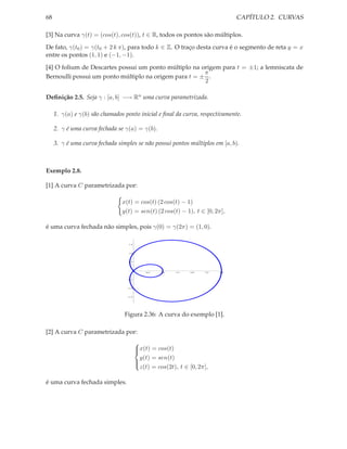 68                                                                               CAPÍTULO 2. CURVAS

[3] Na curva γ(t) = (cos(t), cos(t)), t ∈ R, todos os pontos são múltiplos.

De fato, γ(t0 ) = γ(t0 + 2 k π), para todo k ∈ Z. O traço desta curva é o segmento de reta y = x
entre os pontos (1, 1) e (−1, −1).

[4] O folium de Descartes possui um ponto múltiplo na origem para t = ±1; a lemniscata de
                                                       π
Bernoulli possui um ponto múltiplo na origem para t = ± .
                                                       2

Deﬁnição 2.5. Seja γ : [a, b] −→ Rn uma curva parametrizada.

     1. γ(a) e γ(b) são chamados ponto inicial e ﬁnal da curva, respectivamente.

     2. γ é uma curva fechada se γ(a) = γ(b).

     3. γ é uma curva fechada simples se não possui pontos múltiplos em [a, b).



Exemplo 2.8.

[1] A curva C parametrizada por:

                                x(t) = cos(t) (2 cos(t) − 1)
                                y(t) = sen(t) (2 cos(t) − 1), t ∈ [0, 2π],

é uma curva fechada não simples, pois γ(0) = γ(2π) = (1, 0).

                                   1.5



                                   1.0



                                   0.5




                                             0.5   1.0   1.5   2.0   2.5   3.0


                                   0.5



                                   1.0



                                   1.5




                                 Figura 2.36: A curva do exemplo [1].

[2] A curva C parametrizada por:
                                         
                                         x(t) = cos(t)
                                         
                                           y(t) = sen(t)
                                         
                                           z(t) = cos(2t), t ∈ [0, 2π],
                                         


é uma curva fechada simples.
 