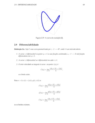2.9. DIFERENCIABILIDADE                                                                         69




                                Figura 2.37: A curva do exemplo [2].



2.9 Diferenciabilidade
Deﬁnição 2.6. Seja C uma curva parametrizada por γ : I −→ Rn , onde I é um intervalo aberto.

   1. A curva γ é diferenciável no ponto t0 ∈ I se suas funções coordenadas xi : I −→ R são funções
      diferenciáveis em t0 ∈ I.

   2. A curva γ é diferenciável se é diferenciável em cada t ∈ I.

   3. O vetor velocidade ou tangente à curva γ no ponto γ(t0 ) é :

                                                         γ(t0 + h) − γ(t0 )
                                       γ ′ (t0 ) = lim                      ,
                                                  h→0            h

      se o limite existe.


Para n = 3; γ(t) = (x(t), y(t), z(t)) e:

                                                   x(t0 + h) − x(t0 )
                                    x′ (t0 ) = lim
                                               h→0         h

                                                      y(t0 + h) − y(t0 )
                                    y ′ (t0 ) = lim
                                               h→0            h

                                                  z(t0 + h) − z(t0 )
                                    z ′ (t0 ) = lim                  ,
                                              h→0         h

se os limites existem.
 