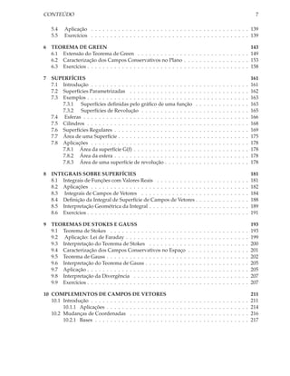 CONTEÚDO                                                                                                                                          7

    5.4   Aplicação . . . . . . . . . . . . . . . . . . . . . . . . . . . . . . . . . . . . . . . . . 139
    5.5   Exercícios . . . . . . . . . . . . . . . . . . . . . . . . . . . . . . . . . . . . . . . . . 139

6   TEOREMA DE GREEN                                                                                   143
    6.1 Extensão do Teorema de Green . . . . . . . . . . . . . . . . . . . . . . . . . . . . . 149
    6.2 Caracterização dos Campos Conservativos no Plano . . . . . . . . . . . . . . . . . 153
    6.3 Exercícios . . . . . . . . . . . . . . . . . . . . . . . . . . . . . . . . . . . . . . . . . . 158

7   SUPERFÍCIES                                                                                                                                  161
    7.1 Introdução . . . . . . . . . . . . . . . . . . . . . . . . . . .                 .   .   .   .   .   .   .   .   .   .   .   .   .   .   161
    7.2 Superfícies Parametrizadas . . . . . . . . . . . . . . . . .                     .   .   .   .   .   .   .   .   .   .   .   .   .   .   162
    7.3 Exemplos . . . . . . . . . . . . . . . . . . . . . . . . . . . .                 .   .   .   .   .   .   .   .   .   .   .   .   .   .   163
        7.3.1 Superfícies deﬁnidas pelo gráﬁco de uma função                             .   .   .   .   .   .   .   .   .   .   .   .   .   .   163
        7.3.2 Superfícies de Revolução . . . . . . . . . . . . . .                       .   .   .   .   .   .   .   .   .   .   .   .   .   .   165
    7.4 Esferas . . . . . . . . . . . . . . . . . . . . . . . . . . . . .                .   .   .   .   .   .   .   .   .   .   .   .   .   .   166
    7.5 Cilindros . . . . . . . . . . . . . . . . . . . . . . . . . . . .                .   .   .   .   .   .   .   .   .   .   .   .   .   .   168
    7.6 Superfícies Regulares . . . . . . . . . . . . . . . . . . . . .                  .   .   .   .   .   .   .   .   .   .   .   .   .   .   169
    7.7 Área de uma Superfície . . . . . . . . . . . . . . . . . . . .                   .   .   .   .   .   .   .   .   .   .   .   .   .   .   175
    7.8 Aplicações . . . . . . . . . . . . . . . . . . . . . . . . . . .                 .   .   .   .   .   .   .   .   .   .   .   .   .   .   178
        7.8.1 Área da superfície G(f) . . . . . . . . . . . . . . . .                    .   .   .   .   .   .   .   .   .   .   .   .   .   .   178
        7.8.2 Área da esfera . . . . . . . . . . . . . . . . . . . . .                   .   .   .   .   .   .   .   .   .   .   .   .   .   .   178
        7.8.3 Área de uma superfície de revolução . . . . . . . .                        .   .   .   .   .   .   .   .   .   .   .   .   .   .   178

8   INTEGRAIS SOBRE SUPERFÍCIES                                                                                                                  181
    8.1 Integrais de Funções com Valores Reais . . . . . . . . . . .                         .   .   .   .   .   .   .   .   .   .   .   .   .   181
    8.2 Aplicações . . . . . . . . . . . . . . . . . . . . . . . . . . . .                   .   .   .   .   .   .   .   .   .   .   .   .   .   182
    8.3 Integrais de Campos de Vetores . . . . . . . . . . . . . . .                         .   .   .   .   .   .   .   .   .   .   .   .   .   184
    8.4 Deﬁnição da Integral de Superfície de Campos de Vetores .                            .   .   .   .   .   .   .   .   .   .   .   .   .   188
    8.5 Interpretação Geométrica da Integral . . . . . . . . . . . . .                       .   .   .   .   .   .   .   .   .   .   .   .   .   189
    8.6 Exercícios . . . . . . . . . . . . . . . . . . . . . . . . . . . . .                 .   .   .   .   .   .   .   .   .   .   .   .   .   191

9   TEOREMAS DE STOKES E GAUSS                                                                                                                   193
    9.1 Teorema de Stokes . . . . . . . . . . . . . . . . . . . .                .   .   .   .   .   .   .   .   .   .   .   .   .   .   .   .   193
    9.2 Aplicação: Lei de Faraday . . . . . . . . . . . . . . . .                .   .   .   .   .   .   .   .   .   .   .   .   .   .   .   .   199
    9.3 Interpretação do Teorema de Stokes . . . . . . . . . .                   .   .   .   .   .   .   .   .   .   .   .   .   .   .   .   .   200
    9.4 Caracterização dos Campos Conservativos no Espaço                        .   .   .   .   .   .   .   .   .   .   .   .   .   .   .   .   201
    9.5 Teorema de Gauss . . . . . . . . . . . . . . . . . . . . .               .   .   .   .   .   .   .   .   .   .   .   .   .   .   .   .   202
    9.6 Interpretação do Teorema de Gauss . . . . . . . . . . .                  .   .   .   .   .   .   .   .   .   .   .   .   .   .   .   .   205
    9.7 Aplicação . . . . . . . . . . . . . . . . . . . . . . . . . .            .   .   .   .   .   .   .   .   .   .   .   .   .   .   .   .   205
    9.8 Interpretação da Divergência . . . . . . . . . . . . . .                 .   .   .   .   .   .   .   .   .   .   .   .   .   .   .   .   207
    9.9 Exercícios . . . . . . . . . . . . . . . . . . . . . . . . . .           .   .   .   .   .   .   .   .   .   .   .   .   .   .   .   .   207

10 COMPLEMENTOS DE CAMPOS DE VETORES                                                                                                             211
   10.1 Introdução . . . . . . . . . . . . . . . . . . . .   .   .   .   .   .   .   .   .   .   .   .   .   .   .   .   .   .   .   .   .   .   211
        10.1.1 Aplicações . . . . . . . . . . . . . . . .    .   .   .   .   .   .   .   .   .   .   .   .   .   .   .   .   .   .   .   .   .   214
   10.2 Mudanças de Coordenadas . . . . . . . . . .          .   .   .   .   .   .   .   .   .   .   .   .   .   .   .   .   .   .   .   .   .   216
        10.2.1 Bases . . . . . . . . . . . . . . . . . . .   .   .   .   .   .   .   .   .   .   .   .   .   .   .   .   .   .   .   .   .   .   217
 