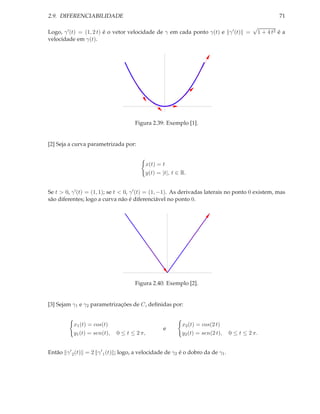 2.9. DIFERENCIABILIDADE                                                                             71
                                                                                          √
Logo, γ ′ (t) = (1, 2 t) é o vetor velocidade de γ em cada ponto γ(t) e γ ′ (t) =          1 + 4 t2 é a
velocidade em γ(t).




                                     Figura 2.39: Exemplo [1].


[2] Seja a curva parametrizada por:


                                          x(t) = t
                                          y(t) = |t|, t ∈ R.


Se t > 0, γ ′ (t) = (1, 1); se t < 0, γ ′ (t) = (1, −1). As derivadas laterais no ponto 0 existem, mas
são diferentes; logo a curva não é diferenciável no ponto 0.




                                     Figura 2.40: Exemplo [2].


[3] Sejam γ1 e γ2 parametrizações de C, deﬁnidas por:


           x1 (t) = cos(t)                                x2 (t) = cos(2 t)
                                                 e
           y1 (t) = sen(t),   0 ≤ t ≤ 2 π,                y2 (t) = sen(2 t),    0 ≤ t ≤ 2 π.


Então γ ′ 2 (t) = 2 γ ′ 1 (t) ; logo, a velocidade de γ2 é o dobro da de γ1 .
 