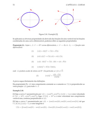 72                                                                                     CAPÍTULO 2. CURVAS



                        1
                                                                                       1




           -1                            1                                      -1           1


                                                                                     -1

                       -1




                                         Figura 2.41: Exemplo [3].

Se aplicamos as diversas propriedades da derivada das funções de uma variável real às funções
coordenadas de uma curva diferenciável, podemos obter as seguintes propriedades:

Proposição 2.1. Sejam γ, β : I −→ Rn curvas diferenciáveis, r : I −→ R e h : I1 −→ I funções reais
diferenciáveis:

                            (1)     (γ(t) + β(t))′ = γ ′ (t) + β ′ (t)


                            (2)     (r(t) γ(t))′ = r ′ (t) γ(t) + r(t) γ ′ (t)


                            (3)     (γ(t) · β(t))′ = γ ′ (t) · β(t) + γ(t) · β ′ (t)


                            (4)     (γ(h(t))′ = h′ (t) γ ′ (h(t)),
                                                                       −
                                                                       →
onde · é o produto escalar de vetores em Rn . Em particular, se γ(t) = 0 :

                                                          ′       γ(t) · γ ′ (t)
                                   (5)             γ(t)       =                  .
                                                                     γ(t)

A prova segue diretamente das deﬁnições.
Da propriedade (5), γ(t) tem comprimento constante se e somente se γ ′ (t) é perpendicular ao
vetor posição γ(t), para todo t ∈ I.

Exemplo 2.10.
[1] Seja a curva C parametrizada por γ(t) = (cos(t3 ), sen(t3 )), γ(t) = 1 e o vetor velocidade
é γ ′ (t) = 3 t2 (−sen(t3 ), cos(t3 )); logo, γ ′ (t) = 3 t2 e o vetor velocidade tem comprimento
variável mas, continua perpendicular a γ(t).
[2] Seja a curva C parametrizada por γ(t) = (cos(t) sen(2 t), cos(2 t), sen(t) sen(2 t)) tal que
t ∈ [0, 2 π]; γ(t) = 1; o vetor tangente é:

     γ ′ (t) = 2 cos(t) cos(2 t) − sen(t) sen(2 t), −2 sen(2 t), 2 cos(2 t) sen(t) + cos(t) sen(2 t) ;
 