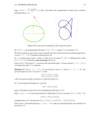 2.9. DIFERENCIABILIDADE                                                                                73

                 9 − cos(4 t)
logo, γ ′ (t)   2   =         e o vetor velocidade tem comprimento variável mas, continua
                      2
perpendicular a γ(t).




                        Figura 2.42: Curvas do exemplo [1] e [2], respectivamente.

Se γ ′ (t) = 1, da propriedade (5), temos: γ ′ (t) · γ ′′ (t) = 0; logo γ ′′ (t) é normal a γ ′ (t).
De forma análoga ao que ocorre com as funções de uma variável real, tem sentido perguntar se
a curva γ ′ : I −→ Rn é contínua, diferenciável, etc.
Se γ ′ é contínua para todo t, então γ é dita curva de classe C 1 . Se γ ′ é diferenciável, então
(γ ′ )′ = γ ′′ ; γ ′′ (t) é chamado vetor aceleração da curva γ.
Uma curva C é de classe C k , se possui uma parametrização γ tal que existem γ ′ , γ ′′ ,......,γ (k), e
a k-ésima derivada γ (k) é contínua.

Deﬁnição 2.7. Seja h : I −→ I1 ⊂ R uma função de classe C 1 , bijetiva e γ : I1 −→ Rn uma
parametrização da curva C de classe C 1 . Então:

                                           β = γ ◦ h : I −→ Rn

é dita uma parametrização equivalente ou reparametrização de γ.

Se β é uma reparametrização de γ, por (4):

                                           β ′ (t) = h′ (t) γ ′ (h(t));

logo a velocidade escalar da curva é multiplicada pelo fator |h′ (t)|.
Seja h : [c, d] −→ [a, b] uma função bijetiva e diferenciável. Se h é crescente, h(c) = a, h(d) = b e:

                                         β ′ (t) = h′ (t) γ ′ (h(t)) ;

analogamente, se h é decrescente, h(c) = b, h(d) = a e β ′ (t) = −h′ (t) γ ′ (h(t))
Toda curva C parametrizada por γ : [a, b] −→ Rn pode ser reparametrizada com domínio no
intervalo [0, 1].
 