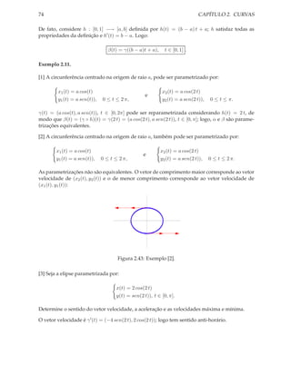 74                                                                             CAPÍTULO 2. CURVAS

De fato, considere h : [0, 1] −→ [a, b] deﬁnida por h(t) = (b − a) t + a; h satisfaz todas as
propriedades da deﬁnição e h′ (t) = b − a. Logo:

                                  β(t) = γ((b − a)t + a),       t ∈ [0, 1] .

Exemplo 2.11.

[1] A circunferência centrado na origem de raio a, pode ser parametrizado por:

         x1 (t) = a cos(t)                                  x2 (t) = a cos(2 t)
                                                    e
         y1 (t) = a sen(t)),   0 ≤ t ≤ 2 π,                 y2 (t) = a sen(2 t)),   0 ≤ t ≤ π.

γ(t) = (a cos(t), a sen(t)), t ∈ [0, 2π] pode ser reparametrizada considerando h(t) = 2 t, de
modo que β(t) = (γ ◦ h)(t) = γ(2 t) = (a cos(2 t), a sen(2 t)), t ∈ [0, π]; logo, α e β são parame-
trizações equivalentes.

[2] A circunferência centrado na origem de raio a, também pode ser parametrizado por:

        x1 (t) = a cos(t)                                   x2 (t) = a cos(2 t)
                                                   e
        y1 (t) = a sen(t)),    0 ≤ t ≤ 2 π,                 y2 (t) = a sen(2 t)),   0 ≤ t ≤ 2 π.

As parametrizações não são equivalentes. O vetor de comprimento maior corresponde ao vetor
velocidade de (x2 (t), y2 (t)) e o de menor comprimento corresponde ao vetor velocidade de
(x1 (t), y1 (t)):



                                                   1



                                              -1            1


                                                   -1




                                      Figura 2.43: Exemplo [2].

[3] Seja a elipse parametrizada por:

                                     x(t) = 2 cos(2 t)
                                     y(t) = sen(2 t)), t ∈ [0, π].

Determine o sentido do vetor velocidade, a aceleração e as velocidades máxima e mínima.

O vetor velocidade é γ ′ (t) = (−4 sen(2 t), 2 cos(2 t)); logo tem sentido anti-horário.
 