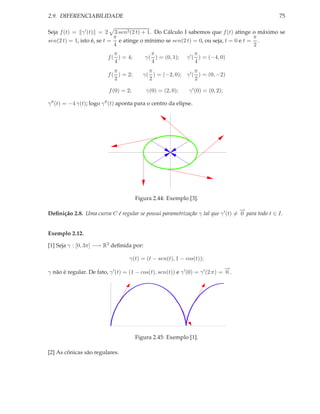 2.9. DIFERENCIABILIDADE                                                                          75

Seja f (t) = γ ′ (t) = 2 3 sen2 (2 t) + 1. Do Cálculo I sabemos que f (t) atinge o máximo se
                            π                                                       π
sen(2 t) = 1, isto é, se t = e atinge o mínimo se sen(2 t) = 0, ou seja, t = 0 e t = .
                            4                                                       2
                              π               π                     π
                           f ( ) = 4;       γ( ) = (0, 1);     γ ′ ( ) = (−4, 0)
                              4               4                     4
                              π              π                  π
                           f ( ) = 2;      γ( ) = (−2, 0); γ ′ ( ) = (0, −2)
                              2              2                  2

                           f (0) = 2;       γ(0) = (2, 0);      γ ′ (0) = (0, 2);

γ ′′ (t) = −4 γ(t); logo γ ′′ (t) aponta para o centro da elipse.




                                        Figura 2.44: Exemplo [3].

                                                                                 −
                                                                                 →
Deﬁnição 2.8. Uma curva C é regular se possui parametrização γ tal que γ ′ (t) = 0 para todo t ∈ I.


Exemplo 2.12.

[1] Seja γ : [0, 3π] −→ R2 deﬁnida por:

                                     γ(t) = (t − sen(t), 1 − cos(t));
                                                                                 −
                                                                                 →
γ não é regular. De fato, γ ′ (t) = (1 − cos(t), sen(t)) e γ ′ (0) = γ ′ (2 π) = 0 .




                                        Figura 2.45: Exemplo [1].

[2] As cônicas são regulares.
 