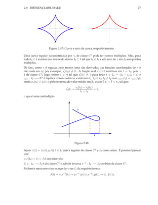2.9. DIFERENCIABILIDADE                                                                                77

                           1                                                1




            -1                              1                   -1                           1




                           -1                                               -1



                       Figura 2.47: Curva e arco da curva, respectivamente.

Uma curva regular parametrizada por γ, de classe C 1 pode ter pontos múltiplos. Mas, para
todo t0 ∈ I existem um intervalo aberto I0 ⊂ I tal que t0 ∈ I0 e um arco de γ em I0 sem pontos
múltiplos.
De fato, como γ é regular, pelo menos uma das derivadas das funções coordenadas de γ é
                                      ′                         ′
não nula em t0 , por exemplo, xi (t0 ) = 0. A função real xi (t) é contínua em t = t0 , pois γ
                                                  ′
é de classe C 1 ; logo, existe ε > 0 tal que xi (t) = 0 para todo t ∈ I0 = (t0 − ε, t0 + ε) e
γarc : I0 −→ Rn é injetiva. Caso contrário, existiriam t1 , t2 ∈ I0 , t1 = t2 com γarc (t1 ) = γarc (t2 );
então xi (t1 ) = xi (t2 ); pelo teorema do valor médio em R, existe t, t1 < t < t2 , tal que:
                                       ′        xi (t1 ) − xi (t2 )
                                     xi (t) =                       = 0,
                                                     t1 − t2
o que é uma contradição.



                                                  γ




                                                                     I


                                                Figura 2.48:

Sejam γ(t) = (x(t), y(t)) t ∈ I, curva regular de classe C 1 e I0 como antes. É possível provar
que:
i) x(I0 ) = I1 ⊂ I é um intervalo.
ii) x : I0 −→ I1 é de classe C 1 e admite inversa x−1 : I1 −→ I0 também de classe C 1 .
Podemos reparametrizar o arco de γ em I1 da seguinte forma:

                       β(t) = γ(x−1 (t)) = (x−1 (x(t)), x−1 (y(t))) = (t, f (t)),
 