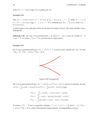 78                                                                          CAPÍTULO 2. CURVAS

onde f (t) = x−1 (y(t)); logo β(t) é o gráﬁco de f (t).


Exemplo 2.14.
                                                                  π
Seja γ(t) = (cos(t), sen(t)), t ∈ [−2 π, 2 π]; se I0 = (0, π) e t0 = ε =
                                                                    ; então, I1 = (−1, 1)
                                                                  2
e x−1 (t) = arccos(t), logo β : (−1, 1) −→ R2 é deﬁnida por β(t) = (t, f (t)), onde f (t) =
arccos(sen(t)).

A observação é uma aplicação direta do teorema da função inversa. Para mais detalhes veja a
bibliograﬁa.


Deﬁnição 2.10. Seja uma curva parametrizada γ, de classe C 3 . γ(t0 ) é ponto de cúspide de γ se
            −
            →
γ ′ (t0 ) = 0 e os vetores γ ′′ (t0 ) e γ ′′′ (t0 ) são linearmente independentes.



Exemplo 2.15.

[1] A curva parametrizada por γ(t) = (t2 , t3 ), t ∈ R possui uma cúspide em γ(0); de fato,
          −
          →
γ ′ (0) = 0 , γ ′′ (0) = (2, 0) e γ ′′′ (0) = (0, 6).

                                      1




                                                                      1




                                     -1


                                          Figura 2.49: Exemplo [1].

[2] A curva parametrizada por γ(t) = (cos3 (t), sen3 (t)), t ∈ [0, 2 π], possui 4 cúspides; de fato,
          1                                  1
cos3 (t) = (cos(3t) + 3cos(t)) e sen3 (t) = − (sen(3t) − 3sen(t)), logo:
          4                                  4
                                       3
                        γ ′ (t) =        (−sen(3t) − sen(t), cos(t) − cos(3t))
                                       4
                                     3
                       γ ′′ (t) =       (−cos(t) − 3cos(3t), 3sen(3t) − sen(t))
                                     4
                                     3
                       γ ′′′ (t) =     (9sen(3t) + sen(t), −cos(t) + 9cos(3t)).
                                     4
                       −
                       →                                                π
O sistema γ ′ (t) = 0 tem as seguintes soluções: t = 0, t = π e t = ± ; para t = 0, γ ′′ (0) =
                                                                        2
(−4, 0) e γ ′′′ (0) = (0, 8), ambos linearmente independentes. Analogamente os outros.
 