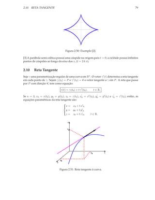 2.10. RETA TANGENTE                                                                                    79

                                                        1




                                        -1                                     1




                                                        -1


                                             Figura 2.50: Exemplo [2].

[3] A parábola semi-cúbica possui uma cúspide na origem para t = 0; a ciclóide possui inﬁnitos
pontos de cúspides ao longo do eixo dos x, (t = 2 k π).


2.10      Reta Tangente
Seja γ uma parametrização regular de uma curva em Rn . O vetor γ ′ (t) determina a reta tangente
em cada ponto de γ. Sejam γ(t0 ) = P e γ ′ (t0 ) = v o vetor tangente a γ em P . A reta que passa
por P com direção v, tem como equação:

                                    r(t) = γ(t0 ) + t γ ′ (t0 ),        t ∈ R.
                                                             ′             ′           ′
Se n = 3, x0 = x(t0 ), y0 = y(t0 ), z0 = z(t0 ), x0 = x′ (t0 ), y0 = y ′ (t0 ) e z0 = z ′ (t0 ), então, as
equações paramétricas da reta tangente são:
                                  
                                   x = x0 + t x ′ 0
                                  
                                    y = y0 + t y ′ 0
                                  
                                    z = z0 + t z ′ 0 ,    t ∈ R.
                                  


                                              z


                                              z0




                                                                   y0              y


                                   x0
                               x


                                   Figura 2.51: Reta tangente à curva.
 