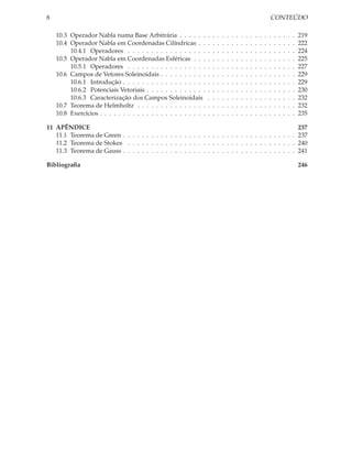 8                                                                                                                       CONTEÚDO

    10.3 Operador Nabla numa Base Arbitrária . . . . . .            .   .   .   .   .   .   .   .   .   .   .   .   .   .   .   .   .   .   .   219
    10.4 Operador Nabla em Coordenadas Cilíndricas . .              .   .   .   .   .   .   .   .   .   .   .   .   .   .   .   .   .   .   .   222
         10.4.1 Operadores . . . . . . . . . . . . . . . . .        .   .   .   .   .   .   .   .   .   .   .   .   .   .   .   .   .   .   .   224
    10.5 Operador Nabla em Coordenadas Esféricas . . .              .   .   .   .   .   .   .   .   .   .   .   .   .   .   .   .   .   .   .   225
         10.5.1 Operadores . . . . . . . . . . . . . . . . .        .   .   .   .   .   .   .   .   .   .   .   .   .   .   .   .   .   .   .   227
    10.6 Campos de Vetores Soleinoidais . . . . . . . . . .         .   .   .   .   .   .   .   .   .   .   .   .   .   .   .   .   .   .   .   229
         10.6.1 Introdução . . . . . . . . . . . . . . . . . .      .   .   .   .   .   .   .   .   .   .   .   .   .   .   .   .   .   .   .   229
         10.6.2 Potenciais Vetoriais . . . . . . . . . . . . .      .   .   .   .   .   .   .   .   .   .   .   .   .   .   .   .   .   .   .   230
         10.6.3 Caracterização dos Campos Soleinoidais              .   .   .   .   .   .   .   .   .   .   .   .   .   .   .   .   .   .   .   232
    10.7 Teorema de Helmholtz . . . . . . . . . . . . . . .         .   .   .   .   .   .   .   .   .   .   .   .   .   .   .   .   .   .   .   232
    10.8 Exercícios . . . . . . . . . . . . . . . . . . . . . . .   .   .   .   .   .   .   .   .   .   .   .   .   .   .   .   .   .   .   .   235

11 APÊNDICE                                                                                                                                     237
   11.1 Teorema de Green . . . . . . . . . . . . . . . . . . . . . . . . . . . . . . . . . . . . .                                              237
   11.2 Teorema de Stokes . . . . . . . . . . . . . . . . . . . . . . . . . . . . . . . . . . . .                                               240
   11.3 Teorema de Gauss . . . . . . . . . . . . . . . . . . . . . . . . . . . . . . . . . . . . .                                              241

Bibliograﬁa                                                                                                                                     246
 