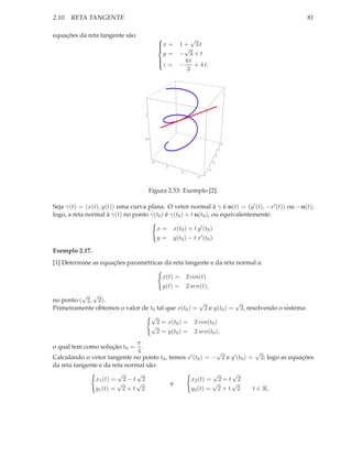 2.10. RETA TANGENTE                                                                            81

equações da reta tangente são:                        √
                                             x = 1 + 3 t
                                             
                                                   √
                                               y = − 3+t
                                             z = − 4π + 4 t.
                                             
                                             
                                                     3




                                  0




                                  -20
                                                                                    2
                                                                                1
                                                                            0
                                        -2                             -1
                                                0
                                                                  -2
                                                       2
                                                              4



                                      Figura 2.53: Exemplo [2].

Seja γ(t) = (x(t), y(t)) uma curva plana. O vetor normal à γ é n(t) = (y ′ (t), −x′ (t)) ou −n(t);
logo, a reta normal à γ(t) no ponto γ(t0 ) é γ(t0 ) + t n(t0 ), ou equivalentemente:

                                             x = x(t0 ) + t y ′ (t0 )
                                             y = y(t0 ) − t x′ (t0 ).

Exemplo 2.17.
[1] Determine as equações paramétricas da reta tangente e da reta normal a:

                                               x(t) = 2 cos(t)
                                               y(t) = 2 sen(t),
          √ √
no ponto ( 2, 2).                                   √            √
Primeiramente obtemos o valor de t0 tal que x(t0 ) = 2 e y(t0 ) = 2, resolvendo o sistema:
                                 √
                                    2 = x(t0 ) = 2 cos(t0 )
                                 √
                                    2 = y(t0 ) = 2 sen(t0 ),
                               π
o qual tem como solução t0 =     .
                               4                            √                √
Calculando o vetor tangente no ponto t0 , temos x′ (t0 ) = − 2 e y ′ (t0 ) = 2; logo as equações
da reta tangente e da reta normal são:
                        √      √                           √     √
               x1 (t) = 2 − t 2                  x2 (t) = 2 + t 2
                        √     √            e               √     √
               y1 (t) = 2 + t 2                  y2 (t) = 2 + t 2           t ∈ R,
 
