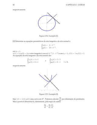 82                                                                                            CAPÍTULO 2. CURVAS

respectivamente.


                                                           2




                                                           1




                                    2          1                        1       2




                                                           1




                                                           2




                                        Figura 2.54: Exemplo [1].


[2] Determine as equações paramétricas da reta tangente e da reta normal a:

                                               x(t) =              2 − t−1
                                               y(t) =              2 t + t−1 ,

em t0 = 1.
x(1) = 1 e y(1) = 3; o vetor tangente à curva é (t−2 , 2 − t−2 ) e em t0 = 1, x′ (1) = 1 e y ′ (1) = 1.
As equações da reta tangente e da reta normal são:

                      x1 (t) = 1 + t                                    x2 (t) = 1 + t
                                                       e
                      y1 (t) = 3 + t                                    y2 (t) = 3 − t      t ∈ R,

respectivamente.




                                                               5



                                                               4



                                                               3



                                                               2



                                                               1




                                           2       1                1       2       3   4




                                        Figura 2.55: Exemplo [2].

                                                            dy
Seja γ(t) = (x(t), y(t)) uma curva em R2 . Podemos calcular     por eliminação do parâmetro.
                                                            dx
Mas é possível determiná-la, diretamante, pela regra da cadeia:
                                                   dy   dy dx
                                                      =       ;
                                                   dt   dx dt
 