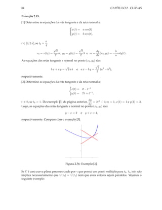 84                                                                      CAPÍTULO 2. CURVAS

Exemplo 2.19.

[1] Determine as equações da reta tangente e da reta normal a:

                                            x(t) = a cos(t)
                                            y(t) = b sen(t),

                        π
t ∈ [0, 2 π], se t0 =     .
                        4
                              √                 √
                             2                    2        dy               b
              x0 = x(t0 ) =    a, y0 = y(t0 ) =     b e m=    (x0 , y0 ) = − cotg(t).
                            2                    2         dx               a
As equações das retas tangente e normal no ponto (x0 , y0 ) são:
                                                           √
                                  √                           2 2
                       bx + ay = 2ab e ax − by =               (a − b2 ),
                                                             2
respectivamente.
[2] Determine as equações da reta tangente e da reta normal a:

                                            x(t) =       2 − t−1
                                            y(t) =       2 t + t−1 ,

                                                   dy
t = 0, se t0 = 1. Do exemplo [3] da página anterior,   = 2t2 − 1; m = 1, x(1) = 1 e y(1) = 3.
                                                   dx
Logo, as equações das retas tangente e normal no ponto (x0 , y0 ) são:

                                    y−x = 2          e y + x = 4,

respectivamente. Compare com o exemplo [3].


                                                     4




                                                     3




                                                     2




                                                     1




                                        1                         1




                                    Figura 2.56: Exemplo [2].

Se C é uma curva plana parametrizada por γ que possui um ponto múltiplo para t0 , t1 , isto não
implica necessariamente que γ ′ (t0 ) = γ ′ (t1 ) nem que estes vetores sejam paralelos. Vejamos o
seguinte exemplo:
 