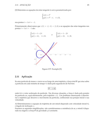 2.11. APLICAÇÃO                                                                            85

[3] Determine as equações da retas tangente à curva parametrizada por:

                                       x(t) = t2
                                       y(t) = t3 − t,      t ∈ R,

nos pontos t = 1 e t = −1.

Primeiramente observamos que γ(1) = γ(−1) = (1, 0) e as equações das retas tangentes nos
pontos t = 1 e t = −1 são:

                     x(t) = 1 + 2 t                             x(t) = 1 − 2 t
                                                      e
                     y(t) = 2 t, t ∈ R.                         y(t) = 2 t, t ∈ R.



                        1.0




                        0.5




                                0.5      1.0    1.5       2.0     2.5   3.0   3.5




                        0.5




                        1.0




                                      Figura 2.57: Exemplo [3].



2.11 Aplicação
Se uma partícula de massa m move-se ao longo de uma trajetória, a força total F que atua sobre
a partícula em cada instante de tempo t é dada pela segunda lei de Newton:

                                               F = m˜ ,
                                                    a

onde ˜ é o vetor aceleração da partícula. Em diversas situações, a força é dada pela posição
      a
da partícula ou, equivalentemente, pela trajetória γ(t). Um problema interessante é determi-
nar a trajetória que descreve o movimento da partícula, conhecendo sua posição inicial e sua
velocidade.

A) Determinaremos a equação da trajetória de um míssil disparado com velocidade inicial v0
e ângulo de inclinação α.
Fazemos as seguintes simpliﬁcações: não consideraremos a resistência do ar, o míssil é dispa-
rado na origem e a força F de gravidade g é constante.
 