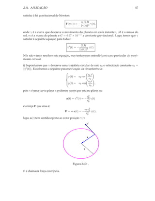 2.11. APLICAÇÃO                                                                         87

satisfaz à lei gravitacional de Newton:

                                                   mGM
                                   F(γ(t)) = −            γ(t),
                                                   γ(t) 3

onde γ é a curva que descreve o movimento do planeta em cada instante t, M é a massa do
sol, m é a massa do planeta e G = 6.67 × 10−11 a constante gravitacional. Logo, temos que γ
satisfaz à seguinte equação para todo t:

                                                   GM
                                    γ ′′ (t) = −          γ(t).
                                                   γ(t) 3

Nós não vamos resolver esta equação, mas tentaremos entendê-la no caso particular do movi-
mento circular.

i) Suponhamos que γ descreve uma trajetória circular de raio r0 e velocidade constante v0 =
  γ ′ (t) . Escolhemos a seguinte parametrização da circunferência:
                                     
                                     x(t) = v0 cos v0 t
                                     
                                                        r0
                                     
                                                       v0 t
                                     y(t) = v0 sen         ,
                                     
                                     
                                                        r0

pois γ é uma curva plana e podemos supor que está no plano xy:
                                                           2
                                                          v0
                                    a(t) = γ ′′ (t) = −    2 γ(t)
                                                          r0

é a força F que atua é:
                                                      m v02
                                   F = m a(t) = −       2 γ(t);
                                                       r0
logo, a(t) tem sentido oposto ao vetor posição γ(t).
                                                         γ’




                                                          a




                                                     γ




                                          Figura 2.60: .

F é chamada força centrípeta.
 