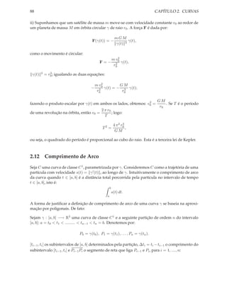 88                                                                              CAPÍTULO 2. CURVAS

ii) Suponhamos que um satélite de massa m move-se com velocidade constante v0 ao redor de
um planeta de massa M em órbita circular γ de raio r0 . A força F é dada por:

                                                           mGM
                                       F(γ(t)) = −                γ(t),
                                                           γ(t) 3

como o movimento é circular:
                                                         m v02
                                            F=−            2 γ(t),
                                                          r0

 γ(t)   3      3
            = r0 ; igualando as duas equações:

                                          m v02       GM
                                      −     2 γ(t) = − r 3 γ(t);
                                           r0           0


                                                                2                GM
fazendo o produto escalar por γ(t) em ambos os lados, obtemos: v0 =                  . Se T é o período
                                                                                  r0
                                             2 π r0
de uma revolução na órbita, então v0 =              ; logo:
                                               T

                                                          4 π 2 r0
                                                                 3
                                              T2 =                 ,
                                                           GM

ou seja, o quadrado do período é proporcional ao cubo do raio. Esta é a terceira lei de Kepler.



2.12 Comprimento de Arco
Seja C uma curva de classe C 1 , parametrizada por γ. Consideremos C como a trajetória de uma
partícula com velocidade s(t) = γ ′ (t) , ao longo de γ. Intuitivamente o comprimento de arco
da curva quando t ∈ [a, b] é a distância total percorrida pela partícula no intervalo de tempo
t ∈ [a, b], isto é:
                                                     b
                                                         s(t) dt.
                                                 a

A forma de justiﬁcar a deﬁnição de comprimento de arco de uma curva γ se baseia na aproxi-
mação por poligonais. De fato:

Sejam γ : [a, b] −→ R3 uma curva de classe C 1 e a seguinte partição de ordem n do intervalo
[a, b]: a = t0 < t1 < ......... < tn−1 < tn = b. Denotemos por:

                               P0 = γ(t0 ), P1 = γ(t1 ), . . . , Pn = γ(tn ).

[ti−1 , ti ] os subintervalos de [a, b] determinados pela partição, ∆ti = ti − ti−1 o comprimento do
                            −−→
                             −−
subintervalo [ti−1 , ti ] e Pi−1 Pi o segmento de reta que liga Pi−1 e Pi , para i = 1, ...., n:
 