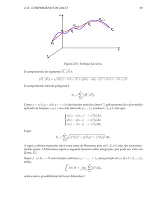 2.12. COMPRIMENTO DE ARCO                                                                                  89

                              z
                                                                                     Pk+1

                                                                        Pk
                                                        Pk-1
                                                                                                  Pn
                                  P1                 P2




                       P0

                                                                                                       y

                   x


                                       Figura 2.61: Partição da curva.

                          −−→
                           −−
O comprimento do segmento Pi−1 Pi é:
              −−→
               −−
              Pi−1 Pi =     (x(ti ) − x(ti−1 ))2 + (y(ti ) − y(ti−1 ))2 + (z(ti ) − z(ti−1 ))2 .

O comprimento total da poligonal é:
                                                               n
                                                                     −−→
                                                                      −−
                                                      Sn =           Pi−1 Pi .
                                                               i=1

Como x = x(t), y = y(t) e z = z(t) são funções reais de classe C 1 , pelo teorema do valor médio
aplicado às funções x, y e z em cada intervalo [ti−1 , ti ], existem t1 , t2 e t3 tais que:
                                       
                                       x(ti ) − x(ti−1 ) = x′ (t1 )∆ti
                                       
                                         y(t ) − y(ti−1 ) = y ′ (t2 )∆ti
                                        i
                                         z(ti ) − z(ti−1 ) = z ′ (t3 )∆ti .
                                       

Logo:
                                       n
                            Sn =                    [x′ (t1 )]2 + [y ′ (t2 )]2 + [z ′ (t3 )]2 ∆ti .
                                   i=1

A rigor, a ultima expressão não é uma soma de Riemann, pois os t1 , t2 e t3 não são necessaria-
mente iguais. Utilizaremos agora o seguinte teorema sobre integração, que pode ser visto em
[Lima, E.].
Sejam f : [a, b] −→ R uma função contínua, t0 < ....... < tn uma partição de [a, b] e t ∈ [ti−1 , ti ];
então,
                                               b                         n
                                                   f (t) dt = lim             f (t) ∆ti ,
                                           a                    n→+∞
                                                                        i=1

onde existe a possibilidade de haver diferentes t.
 