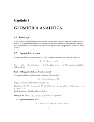 Capítulo 1

GEOMETRIA ANALÍTICA

1.1 Introdução
Neste capítulo estabeleceremos os conceitos básicos para o estudo do Cálculo em várias va-
riáveis. Não pretendemos fazer um estudo detalhado de vetores ou de Geometria Analítica,
mas recomendamos aos leitores, consultar a bibliograﬁa como complemento necessário deste
capítulo.


1.2     Espaços Euclidianos
O espaço euclidiano n-dimensional (n ∈ N) é o produto cartesiano de n fatores iguais a R:

                                       Rn = R × R × . . . . . . × R.

Se n = 1, R1 = R é a reta; se n = 2, R2 é o plano e se n = 3, R3 é o espaço euclidiano
tridimensional.

1.2.1    O Espaço Euclidiano Tridimensional
O espaço euclidiano tridimensional é deﬁnido pelo conjunto:

                                     R3 = {(x, y, z) / x, y, z ∈ R}.

Logo, os elementos de R3 são ternos ordenados.
Dados (x, y, z) ∈ R3 e (x1 , y1 , z1 ) ∈ R3 , tem-se (x, y, z) = (x1 , y1 , z1 ) se, e somente se, x = x1 ,
y = y1 e z = z1 .
Em R3 podem ser deﬁnidas duas operações.

Deﬁnição 1.1. Dados (x, y, z), (x1 , y1 , z1 ) ∈ R3 e β ∈ R, deﬁnimos:

   1. Adição de elementos de R3 :

                              (x, y, z) + (x1 , y1 , z1 ) = (x + x1 , y + y1 , z + z1 ).

                                                      9
 