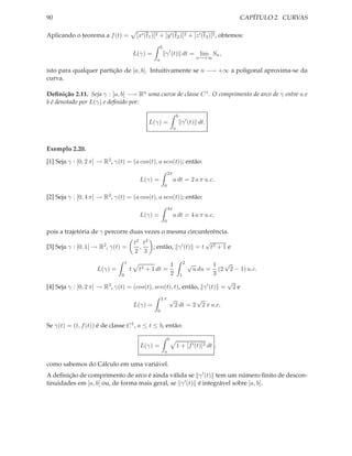 90                                                                                            CAPÍTULO 2. CURVAS

Aplicando o teorema a f (t) =            [x′ (t1 )]2 + [y ′ (t2 )]2 + [z ′ (t3 )]2 , obtemos:
                                                       b
                                        L(γ) =             γ ′ (t) dt = lim Sn ,
                                                   a                                 n→+∞

isto para qualquer partição de [a, b]. Intuitivamente se n −→ +∞ a poligonal aproxima-se da
curva.

Deﬁnição 2.11. Seja γ : [a, b] −→ Rn uma curva de classe C 1 . O comprimento de arco de γ entre a e
b é denotado por L(γ) e deﬁnido por:

                                                                        b
                                              L(γ) =                        γ ′ (t) dt.
                                                                    a



Exemplo 2.20.

[1] Seja γ : [0, 2 π] → R2 , γ(t) = (a cos(t), a sen(t)); então:
                                                               2π
                                          L(γ) =                    a dt = 2 a π u.c.
                                                           0

[2] Seja γ : [0, 4 π] → R2 , γ(t) = (a cos(t), a sen(t)); então:
                                                               4π
                                          L(γ) =                    a dt = 4 a π u.c,
                                                           0

pois a trajetória de γ percorre duas vezes o mesma circunferência.
                                        t2 t3                     √
[3] Seja γ : [0, 1] → R2 , γ(t) =         ,   ; então, γ ′ (t) = t t2 + 1 e
                                        2 3
                                1
                                                                   1  1 √   2   √
                    L(γ) =          t     t2 + 1 dt =                   (2 2 − 1) u.c.
                                                                                    u du =
                                0                       1          2  3
                                                                           √
[4] Seja γ : [0, 2 π] → R3 , γ(t) = (cos(t), sen(t), t), então, γ ′ (t) = 2 e
                                                       2π      √               √
                                        L(γ) =                         2 dt = 2 2 π u.c.
                                                   0


Se γ(t) = (t, f (t)) é de classe C 1 , a ≤ t ≤ b, então:

                                                               b
                                          L(γ) =                        1 + [f ′ (t)]2 dt ,
                                                           a

como sabemos do Cálculo em uma variável.
A deﬁnição de comprimento de arco é ainda válida se γ ′ (t) tem um número ﬁnito de descon-
tinuidades em [a, b] ou, de forma mais geral, se γ ′ (t) é integrável sobre [a, b].
 