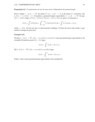 2.12. COMPRIMENTO DE ARCO                                                                                        91

Proposição 2.2. O comprimento de arco de uma curva é independente da parametrização.

Prova: Sejam γ : [a, b] −→ Rn de classe C 1 e h : [c, d] −→ [a, b] de classe C 1 , crescente, isto
é, h(c) = a e h(d) = b. Considere a parametrização equivalente β : [c, d] −→ Rn tal que
β(t) = γ(h(t)); logo, β ′ (t) = |h′ (t)| γ ′ (h(t)) = h′ (t) γ ′ (h(t)) , pois h é crescente, e:
                          d                 h−1 (b)                                     b
                               ′
            L(β) =            β (t) dt =                 γ ′ (h(t)) h′ (t) dt =             γ ′ (u) du = L(γ),
                      c                    h−1 (a)                                  a

onde u = h(t). O caso em que h é decrescente é análogo. O traço da curva não muda, o que
muda é o tempo do percurso.

Exemplo 2.21.

[1] Seja β : [0, π] → R2 , β(t) = (a cos(2 t), a sen(2 t)) é uma parametrização equivalente à do
exemplo [1] anterior, para h(t) = 2 t; logo:
                                                          π
                                       L(β) =                 2 a dt = 2 a π u.c.
                                                      0

[2] β : [0, 2 π] → R2 , β(t) = (a cos(2t), a sen(2t)); logo:
                                                         2π
                                      L(β) =                  2 a dt = 4 a π u.c.
                                                     0

Então β não é uma parametrização equivalente à do exemplo [1].
 
