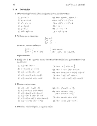 92                                                                             CAPÍTULO 2. CURVAS

2.13       Exercícios
     1. Obtenha uma parametrização das seguintes curvas, determinando I:

        (a) y = 2x + 7                                  (g) A reta ligando (1, 1) e (4, 3)
        (b) y − x + 2 = 0                               (h) (x − 1)2 + (y − 2)2 = 1
         (c) x2 + y 2 = 16                               (i) (x + 1)2 + (y − 1)2 = 4
        (d) y = tg2 (x)                                  (j) x2 + y = 1
         (e) y = ln(x)                                  (k) 4 x2 − 9 y 2 = 36
         (f) 9 x2 + 4 y 2 = 36                           (l) x2 + y 2 − y = 0

     2. Veriﬁque qua as hipérboles:            
                                               x y = c2 ,
                                                  2    2
                                               x − y = 1
                                                 a2   b2
       podem ser parametrizadas por:

                      x(t) = c t                       x(t) = a sec(t)
                             c
                      y(t) = , t ∈ R − {0}             y(t) = b tg(t), t ∈ (−π/2, π/2),
                             t
       respectivamente.

     3. Esboçe o traço das seguintes curvas, fazendo uma tabela com uma quantidade razoável
        de entradas:

        (a) x(t) = t2 , y(t) = t                                        1              1
                                                         (f) x(t) = t + , y(t) = t −
                                                                        t              t
        (b) x = 3 cos(t), y = sen(t)                    (g) x(t) = e t + e−t , y(t) = 2senh(t)

         (c) x(t) = sec(t), y(t) = tg(t)                (h) x(t) = sen(t), y(t) = cos(2t), z(t) = t2
        (d) x(t) = sen(t), y(t) = cos(2t)                (i) x(t) = t2 , y(t) = t3 , z(t) = t
         (e) x(t) = sen(3t), y(t) = cos(3t)              (j) x(t) = t, y(t) = cos(t), z(t) = sen(t)


     4. Elimine o parâmetro de:
                                                                      2at                 2
        (a)    x(t) = a(1 − t), y(t) = b t              (g) x(t) =   1+t2 ,   y(t) = a 1−t2
                                                                                       1+t
        (b)    x(t) = a sec(t), y(t) = a tg(t)
                                                        (h) x(t) = 2 sen(t) − 3 cos(t),
        (c)    x(t) = 2 tg(t), y(t) = 3 cotg(t)             y(t) = 4 sen(t) + 2 cos(t)
        (d)    x(t) = 2t + 2, y(t) = 2t2 + 4t
                                                         (i) x(t) = a sen(t), y(t) = b tg(t)
        (e)    x(t) = 2(1 + cos(t)), y(t) = 2 sen(t)
                                                                         t
         (f)   x(t) = sen4 (t), y(t) = cos4 (t)          (j) x(t) = sen( 2 ), y(t) = cos(t)


     5. Determine o vetor tangente às seguinte curvas:
 