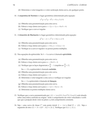 94                                                                       CAPÍTULO 2. CURVAS

      (d) Determine o vetor tangente e o vetor aceleração desta curva, em qualquer ponto.


 10. A serpentina de Newton é o lugar geométrico determinado pela equação:

                                  x2 y + a2 y − b2 x = 0; a, b = 0.

      (a) Obtenha uma parametrização para esta curva.
      (b) Esboce o traço desta curva para a = 2, a = 4, a = 6 e b = 6.
      (c) Veriﬁque que a curva é regular.


 11. A trissectriz de Maclaurin é o lugar geométrico determinado pela equação:

                                  y 2 (a − x) = x2 (x + 3 a); a = 0.

      (a) Obtenha uma parametrização para esta curva.
      (b) Esboce o traço desta curva para a = 0.5, a = 1.5 e a = 2.
      (c) Veriﬁque se a curva é regular e se possui pontos múltiplos.


 12. Nas equações da epitrocóide: Se h = b a curva é chamada epiciclóide.

      (a) Obtenha uma parametrização para esta curva.
      (b) Esboce o traço desta curva para m = 16 e b = 2.
                                             m                  m
      (c) Veriﬁque que os laços degeneram a     − 1 cúspides se   ∈ Z.
                                             b                  b
          Se a = 2 b, a epitrocóide é chamada nefróide.
      (d) Obtenha uma parametrização para esta curva.
      (e) Esboce o traço desta curva para a = 2.
      (f) Determine o vetor tangente a esta curva e veriﬁque se é regular.
          Se a = b a epitrocóide é chamada de limaçon.
      (g) Obtenha uma parametrização para esta curva.
      (h) Esboce o traço desta curva para a = 3, h = 8 e m = 6.
      (i) Determine os pontos múltiplos desta curva.


 13. Veriﬁque que a curva parametrizada por γ(t) = (sen(2 t), 2 sen2 (t), 2 cos(t)) está situada
     sobre uma esfera centrada na origem. Ache o comprimento do vetor velocidade e veriﬁ-
     que que a projeção deste vetor no plano xy tem comprimento constante.


 14. Seja γ uma curva de classe C 1 com ponto inicial A = γ(a) e ﬁnal B = γ(b). Seja o
     segmento de reta r(t) = A + t(B − A); t ∈ [0, 1]. Veriﬁque que L(r) ≤ L(γ).
 