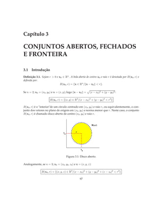 Capítulo 3

CONJUNTOS ABERTOS, FECHADOS
E FRONTEIRA

3.1 Introdução
Deﬁnição 3.1. Sejam r > 0 e x0 ∈ Rn . A bola aberta de centro x0 e raio r é denotada por B(x0 , r) e
deﬁnida por:
                             B(x0 , r) = {x ∈ Rn / x − x0 < r}.

Se n = 2; x0 = (x0 , y0 ) e x = (x, y); logo x − x0 =           (x − x0 )2 + (y − y0 )2 :

                       B(x0 , r) = {(x, y) ∈ R2 /(x − x0 )2 + (y − y0 )2 < r 2 }

B(x0 , r) é o "interior"de um círculo centrado em (x0 , y0 ) e raio r, ou equivalentemente, o con-
junto dos vetores no plano de origem em (x0 , y0 ) e norma menor que r. Neste caso, o conjunto
B(x0 , r) é chamado disco aberto de centro (x0 , y0 ) e raio r.



                                                                 B(x,r)


                                    y               r
                                        0




                                                        x
                                                            0


                                            Figura 3.1: Disco aberto.

Analogamente, se n = 3; x0 = (x0 , y0 , z0 ) e x = (x, y, z):

                B(x0 , r) = {(x, y, z) ∈ R3 /(x − x0 )2 + (y − y0 )2 + (z − z0 )2 < r 2 }

                                                        97
 
