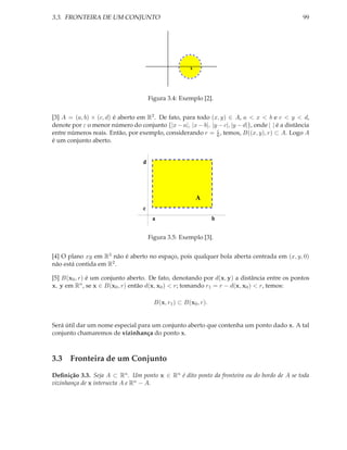 3.3. FRONTEIRA DE UM CONJUNTO                                                                    99




                                                       x




                                       Figura 3.4: Exemplo [2].


[3] A = (a, b) × (c, d) é aberto em R2 . De fato, para todo (x, y) ∈ A, a < x < b e c < y < d,
denote por ε o menor número do conjunto {|x − a|, |x − b|, |y − c|, |y − d|}, onde | | é a distância
                                                              ε
entre números reais. Então, por exemplo, considerando r = 6 , temos, B((x, y), r) ⊂ A. Logo A
é um conjunto aberto.


                                   d




                                                           A
                                   c
                                        a                         b


                                       Figura 3.5: Exemplo [3].


[4] O plano xy em R3 não é aberto no espaço, pois qualquer bola aberta centrada em (x, y, 0)
não está contida em R2 .

[5] B(x0 , r) é um conjunto aberto. De fato, denotando por d(x, y) a distância entre os pontos
x, y em Rn , se x ∈ B(x0 , r) então d(x, x0 ) < r; tomando r1 = r − d(x, x0 ) < r, temos:

                                         B(x, r1 ) ⊂ B(x0 , r).


Será útil dar um nome especial para um conjunto aberto que contenha um ponto dado x. A tal
conjunto chamaremos de vizinhança do ponto x.



3.3 Fronteira de um Conjunto
Deﬁnição 3.3. Seja A ⊂ Rn . Um ponto x ∈ Rn é dito ponto da fronteira ou do bordo de A se toda
vizinhança de x intersecta A e Rn − A.
 