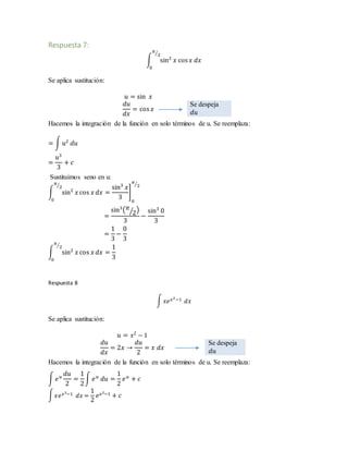 Respuesta 7:
∫ sin2
𝑥 cos 𝑥 𝑑𝑥
𝜋
2⁄
0
Se aplica sustitución:
𝑢 = sin 𝑥
𝑑𝑢
𝑑𝑥
= cos 𝑥
Se despeja
𝑑𝑢
Hacemos la integración de la función en solo términos de u. Se reemplaza:
= ∫ 𝑢2
𝑑𝑢
=
𝑢3
3
+ 𝑐
Sustituimos seno en u:
∫ sin2
𝑥 cos 𝑥 𝑑𝑥
𝜋
2⁄
0
=
sin3
𝑥
3
]
0
𝜋
2⁄
=
sin3
( 𝜋
2⁄ )
3
−
sin3
0
3
=
1
3
−
0
3
∫ sin2
𝑥 cos 𝑥 𝑑𝑥
𝜋
2⁄
0
=
1
3
Respuesta 8
∫ 𝑥𝑒 𝑥2−1 𝑑𝑥
Se aplica sustitución:
𝑢 = 𝑥2
− 1
𝑑𝑢
𝑑𝑥
= 2𝑥 →
𝑑𝑢
2
= 𝑥 𝑑𝑥
Se despeja
𝑑𝑢
Hacemos la integración de la función en solo términos de u. Se reemplaza:
∫ 𝑒 𝑢
𝑑𝑢
2
=
1
2
∫ 𝑒 𝑢
𝑑𝑢 =
1
2
𝑒 𝑢
+ 𝑐
∫ 𝑥𝑒 𝑥2−1 𝑑𝑥 =
1
2
𝑒 𝑥2−1 + 𝑐
 