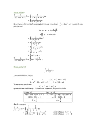 Respuesta 9
∫
1
𝑥2 + 4𝑥 + 13
𝑑𝑥 = ∫
1
𝑥2 + 4𝑥 + 4 + 9
𝑑𝑥
= ∫
1
( 𝑥 + 2)2 + 9
𝑑𝑥
Necesitamosel términosllegarasegúnlaintegral inmediata ∫
1
1+𝑢2
= tan−1 𝑢 + 𝑐,procedemos
por sustituir:
3𝑢 = 𝑥 + 2 → 𝑢 =
𝑥 + 2
3
3
𝑑𝑢
𝑑𝑥
= 1 → 3𝑑𝑢 = 𝑑𝑥
= ∫
1
(3𝑢)2 + 9
(3 𝑑𝑢)
= 3∫
1
9𝑢2 + 9
𝑑𝑢
= 3∫
1
9( 𝑢2 + 1)
𝑑𝑢
=
1
3
∫
1
( 𝑢2 + 1)
𝑑𝑢
=
1
3
tan−1 𝑢 + 𝑐
∫
1
𝑥2 + 4𝑥 + 13
𝑑𝑥 =
1
3
tan−1
𝑥 + 2
3
+ 𝑐
Respuesta 10
∫
1
4 − 𝑥2 𝑑𝑥
Aplicamosfracciónparcial:
1
4 − 𝑥2 =
1
(2 + 𝑥)(2 − 𝑥)
=
𝐴(2 − 𝑥) + 𝐵(2 + 𝑥)
(2 + 𝑥)(2 − 𝑥)
Tengamosencuentaque:
𝐴(2− 𝑥) + 𝐵(2 + 𝑥) = 1
Igualemoslaecuacióna2 y a -2 para hallarlosvalores,loque nosqueda:
Para 𝑥 = 2 Para 𝑥 = −2
𝐴(2 − 2) + 𝐵(2 + 2) = 1 𝐴(2− (−2)) + 𝐵(2 + (−2)) = 1
𝐴(0) + 𝐵(4) = 1 𝐴(4) + 𝐵(0) = 1
𝐵 =
1
4
𝐴 =
1
4
Quedaentonces:
∫
1
4 − 𝑥2 𝑑𝑥 = ∫
1
4
2 + 𝑥
+
1
4
2 − 𝑥
𝑑𝑥
=
1
4
(∫
1
2 + 𝑥
𝑑𝑥 + ∫
1
2 − 𝑥
𝑑𝑥) 𝑑𝑒𝑟𝑖𝑣𝑎𝑑𝑎 𝑑𝑒 𝑥 + 2 = 1
𝑑𝑒𝑟𝑖𝑣𝑎𝑑𝑎 𝑑𝑒 2 − 𝑥 = −1
 