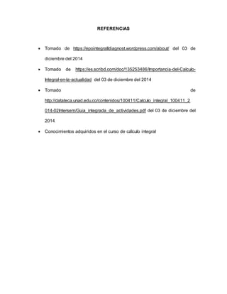 REFERENCIAS
 Tomado de https://epointegralldiagnost.wordpress.com/about/ del 03 de
diciembre del 2014
 Tomado de https://es.scribd.com/doc/135253486/Importancia-del-Calculo-
Integral-en-la-actualidad del 03 de diciembre del 2014
 Tomado de
http://datateca.unad.edu.co/contenidos/100411/Calculo_integral_100411_2
014-02Intersem/Guia_integrada_de_actividades.pdf del 03 de diciembre del
2014
 Conocimientos adquiridos en el curso de cálculo integral
 
