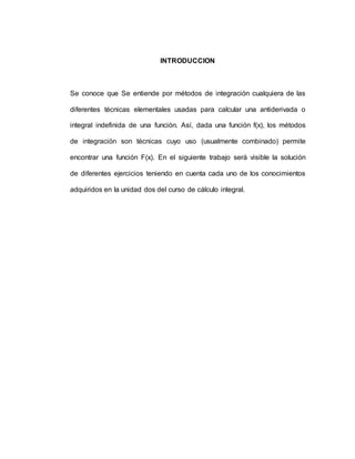 INTRODUCCION
Se conoce que Se entiende por métodos de integración cualquiera de las
diferentes técnicas elementales usadas para calcular una antiderivada o
integral indefinida de una función. Así, dada una función f(x), los métodos
de integración son técnicas cuyo uso (usualmente combinado) permite
encontrar una función F(x). En el siguiente trabajo será visible la solución
de diferentes ejercicios teniendo en cuenta cada uno de los conocimientos
adquiridos en la unidad dos del curso de cálculo integral.
 