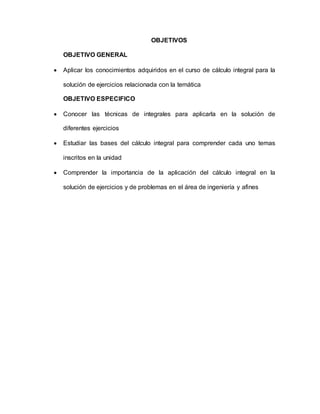 OBJETIVOS
OBJETIVO GENERAL
 Aplicar los conocimientos adquiridos en el curso de cálculo integral para la
solución de ejercicios relacionada con la temática
OBJETIVO ESPECIFICO
 Conocer las técnicas de integrales para aplicarla en la solución de
diferentes ejercicios
 Estudiar las bases del cálculo integral para comprender cada uno temas
inscritos en la unidad
 Comprender la importancia de la aplicación del cálculo integral en la
solución de ejercicios y de problemas en el área de ingeniería y afines
 