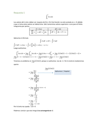 Respuesta 1
∫ ln 𝑥 𝑑𝑥
1
0
Los valores del Ln de x deben ser mayores de 0 (x > 0). Esta función no está acotada en x = 0, debido
a que si toma estos valores se indetermina. Solo tomaremos valores superiores a cero para el límite.
Integramos por partes:
𝑈 = ln 𝑥 𝑑𝑉 = 𝑑𝑥
𝑑𝑈
𝑑𝑥
=
1
𝑥
→ 𝑑𝑈 =
1
𝑥
𝑑𝑥 ∫ 𝑑𝑉 = ∫ 𝑑𝑥 → 𝑉 = 𝑥
Aplicamos la fórmula:
∫ 𝑈 𝑑𝑉 = 𝑈𝑉 − ∫ 𝑉 𝑑𝑈
∫ 𝑈 𝑑𝑉 = 𝑥 ln 𝑥 − ∫ 𝑥 (
1
𝑥
𝑑𝑥) = 𝑥 ln 𝑥 − 𝑥 + 𝑐
Luego sustituimos:
∫ ln 𝑥 𝑑𝑥
1
0
= lim
𝑡→0+
∫ ln 𝑥 𝑑𝑥
1
0+𝑡
= lim
𝑡→0+
( 𝑥 ln 𝑥 − 𝑥)]
0+
1
= lim
𝑡→0+
(1) ln(1) − 1 − [( 𝑡)ln( 𝑡) − 𝑡] =
lim
𝑡→0+
0 − 1 − ( 𝑡) ln( 𝑡) + 𝑡 = −1 − lim
𝑡→0+
( 𝑡) ln( 𝑡) + lim
𝑡→0+
𝑡 = −1 − lim
𝑡→0+
( 𝑡) ln( 𝑡)
Tenemos un problema en lim
𝑡→0
+
( 𝑡)ln( 𝑡), porque si sustituimos nos da -∞. Por lo tanto la resolveremos
aparte:
lim
𝑡→0+
( 𝑡) ln( 𝑡)
= lim
𝑡→0+
ln 𝑡
1
𝑡⁄
Aplicamos L’ Hopotal
= lim
𝑡→0+
𝑑(ln 𝑡)
𝑑𝑡
𝑑(1
𝑡⁄ )
𝑑𝑡
= lim
𝑡→0+
1
𝑡
𝑑(1
𝑡⁄ )
𝑑𝑡
=== −𝑡
= lim
𝑡→0+
1
𝑡
−
1
𝑡2
= lim
𝑡→0+
−
𝑡2
𝑡
= lim
𝑡→0+
− 𝑡 = 0
Por lo tanto nos queda: -1-0 = 0
Podemos concluir que esta integral es convergenteen -1
 