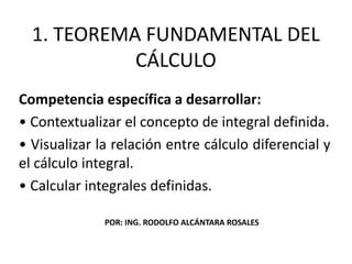 1. TEOREMA FUNDAMENTAL DEL
CÁLCULO
Competencia específica a desarrollar:
• Contextualizar el concepto de integral definida.
• Visualizar la relación entre cálculo diferencial y
el cálculo integral.
• Calcular integrales definidas.
POR: ING. RODOLFO ALCÁNTARA ROSALES
 