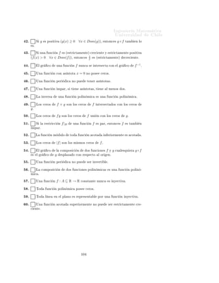 ÁÒ Ò Ö Å Ø Ñ Ø 
                                                                                                                   ÍÒ Ú Ö×                        Ð
½ º      Ä     
ÓÑÔÓ× 
                  Ò        f    
ÓÒ ×Ù          ÒÚ Ö×          ´
Ù Ò Ó                Ü ×Ø µ            Ð     ÙÒ
   Ò
        ÒØ          º

½ º      Ë    f   Ý     g   ×ÓÒ ÒÝ 
Ø Ú ×                ÒØÓÒ
 ×         g◦f             × ÒÝ 
Ø Ú º


¾¼º      Ë    f     ×       Ô Ý 
Ø Ú             ÒØÓÒ
 ×       g◦f           ×       Ô Ý 
Ø Ú º


¾½º      Ë    f −1      ÒÓ       × ÑÔ Ö            ÒØÓÒ
 ×         f   Ø ÑÔÓ
Ó ÐÓ                     ×º


¾¾º      Ä        Ú ×        Ò           Ó× ÙÒ
 ÓÒ × 
ÓÒ×Ø ÒØ × 
Ù Ð ×ÕÙ                                         Ö ¸       × Ø Ñ      Ò ÙÒ
      ÙÒ
    Ò 
ÓÒ×Ø ÒØ º

¾¿º      Ë   f (x) = x
                    x−1 ¸ ÒØÓÒ
 × Ð ÓÑ Ò Ó Ñ ×                                                Ö Ò           ÔÓ×        Ð       f    
ÓÒ× ×Ø
         ØÓ Ó× ÐÓ× Ò Ñ ÖÓ× Ö Ð × Ü
 ÔØÓ Ð 0º

¾ º      ÍÒ         ÙÒ
          Ò ÒÝ 
Ø Ú             ÔÓ×             ÐÓ Ñ × ÙÒ 
 ÖÓº


¾ º      ÍÒ         ÙÒ
          Ò   Ô Ý 
Ø Ú                  Ò         Ò ØÓ Ó               R   ÔÓ×             Ð Ñ ÒÓ× ÙÒ 
 ÖÓº


¾ º      Ä        ÙÒ
        Ò   f (x) =          x+1
                                                 1−|x| ÒÓ ÔÓ×                
 ÖÓ×º


¾ º      Ä        ÙÒ
        Ò   f (x) =          x+1
                                                 1−|x|     × ÑÔ Öº


¾ º      Ä        ÙÒ
        Ò   f (x) =          x+1
                                                 1−|x| ¸ Ö ×ØÖ Ò                         (−∞, 1)                 × 
ÓÒ×Ø ÒØ º


¾ º      Ä        ÙÒ
        Ò   f (x) =          x+1
                                                 1−|x|     ×       
ÓØ           º


¿¼º      Ä        ÙÒ
        Ò   f (x) =          x+1
                                                 1−|x| ¸   −f      ÒÓ    × ÒÝ 
Ø Ú º

                                                 √
¿½º      Ä        ÙÒ
        Ò   f (x) = (x2 − 4) 1 − x2                             ÔÓ×          ÓÑ Ò Ó            
ÓØ        Óº

                                                 √
¿¾º      Ä        ÙÒ
        Ò   f (x) = (x2 − 4) 1 − x2                             × Ô Öº

                                                 √
¿¿º      Ä        ÙÒ
        Ò   f (x) = (x2 − 4) 1 − x2                             × Ô Ö                 
 º

                                                 √
¿ º      Ä        ÙÒ
        Ò   f (x) = (x2 − 4) 1 − x2                             ×     Ô Ý 
Ø Ú º


¿ º     √
             Ü ×Ø       ÙÒ ×Ù 
ÓÒ ÙÒØÓ            B Ð ÓÑ Ò Ó                                      Ð        ÙÒ
      Ò      f (x) = (x2 −
      4) 1 − x2 ¸           Ø Ð ÕÙ       f (x) > 0 ∀x ∈ B º
¿ º      Ä    ×ÙÑ                    ÙÒ
 ÓÒ ×          Ô Ý 
Ø Ú ×                ×    Ô Ý 
Ø Ú º


¿ º          Ð ÔÖÓ Ù
ØÓ                      ÙÒ
 ÓÒ × ÒÝ 
Ø Ú ×                       × ÙÒ            ÙÒ
        Ò ÒÝ 
Ø Ú º


¿ º      ÌÓ             ÙÒ
       Ò Ô Ö            
       × Ô Öº


¿ º      Ä    ×ÙÑ                    ÙÒ
 ÓÒ × Ô Ö                  
 ×                   Ù Ð Ô Ö Ó Ó¸               × Ô Ö           
 º


 ¼º      Ë ÙÒ               ÙÒ
      Ò       ×   ×ØÖ 
Ø Ñ ÒØ             
Ö 
            ÒØ   Ó            
Ö 
     ÒØ ¸       ÒØÓÒ
 ×        ×
      ÒÝ 
Ø Ú º

 ½º      Ë ÙÒ            ÙÒ
         Ò       × Ô Ö Ó Ô Ö               
 ¸       ÒØÓÒ
 × ÒÓ ÔÙ                             × Ö ÒÝ 
Ø Ú º




                                                                   ½¼¿
 