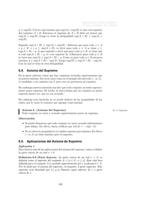 ÁÒ Ò Ö Å Ø Ñ Ø 
                                                                                                  ÍÒ Ú Ö×                              Ð
          ÑÔÐÓ º¿º
        ½º     A = (−∞, 5) .           Ì       Ò    
ÓÑÓ ×ÙÔÖ ÑÓ                Ð Ú ÐÓÖ     5¸    Ý    ÕÙ        5       × 
ÓØ
               ×ÙÔ Ö ÓÖ         Ð 
ÓÒ ÙÒØÓ Ý 
Ù ÐÕÙ                      Ö ÓØÖ       
ÓØ     ×ÙÔ Ö ÓÖ                    A   × Ö
               Ñ ÝÓÖ ÕÙ        5.    ÆÓ Ø       Ò       Ò ÑÓ ÔÙ × ÒÓ             ×Ø        
ÓØ     Ó Ò      Ö ÓÖÑ ÒØ º

        ¾º     A = [−1, 3] .         ×Ø         
ÓØ         Ó ×ÙÔ Ö ÓÖ           Ò    Ö ÓÖÑ ÒØ            Ý Ø    Ò            −1
               
ÓÑÓ Ò ÑÓ Ý                3    
ÓÑÓ ×ÙÔÖ ÑÓ ´−1                  × Ñ Ò ÑÓ Ý           3    × Ñ Ü ÑÓ µº




6.2.          Características de intervalos
Ê ×ÙÑ ÑÓ×               ÓÖ     Ð × 
 Ö 
Ø Ö ×Ø 
 ×                  ÒØ Ö ÓÖ ×         Ò    Ð 
 ×Ó               ÒØ ÖÚ ÐÓ×¸
     Ó×   a, b ∈ Ê      
ÓÒ    a<b
                  Ñ Ò         Ñ Ü          Ò        ×ÙÔ

   [a, b]          a            b          a          b
   (a, b)          ∄            ∄          a          b
   [a, b)          a            ∄          a          b
   (a, b]          ∄            b          a          b
 (−∞, b]           ∄            b          ∄          b
 (−∞, b)           ∄            ∄          ∄          b
  (a, ∞)           ∄            ∄          a          ∄
  [a, ∞)           a            ∄          a          ∄
ÉÙ            ÔÖÓÔÙ ×ØÓ 
ÓÑÓ                  Ö
 
 Ó¸       Ö ÙÑ ÒØ Ö Ð          Ø    Ð      ÒØ Ö ÓÖº



6.3.          Propiedades del supremo
Ç × ÖÚ 
 Ò               Ë    ÑÔÖ      ×       Ø Ò Ö         ÕÙ     ×    Ð Ñ Ò ÑÓ          m          ÙÒ 
ÓÒ ÙÒØÓ                 A
 Ü ×Ø         ÒØÓÒ
 ×    Ð Ò ÑÓ           u         A   Ø Ñ         Ò    Ü ×Ø    Ý ×ÓÒ           Ù Ð ×º     ×ØÓ           × ÔÓÖ¹
ÕÙ ¸      Ð Ñ Ò ÑÓ       m × ÙÒ            
ÓØ          Ò    Ö ÓÖ        A   Ý ÔÓÖ Ð               Ò 
     Ò              Ò ÑÓ
Ø Ò Ö ÑÓ× ÕÙ            m < u.
ÈÓÖ ÓØÖÓ Ð        Ó¸    
ÓÑÓ m Ô              ÖØ Ò 
         Ð 
ÓÒ ÙÒØÓ¸ ØÓ                
ÓØ     Ò      Ö ÓÖ                × Ö
Ñ ÒÓÖ ÕÙ          Ð¸    Ò Ô ÖØ 
ÙÐ Ö            Ð Ò ÑÓ        u,    ×     
 Ö   u < m. ÈÓÖ ÐÓ Ø             ÒØÓ          m = u.
ÄÓ Ñ ×ÑÓ ×         Ø Ò Ö        Ô Ö        Ñ Ü ÑÓ Ý ×ÙÔÖ ÑÓº

ÈÖÓÔ         × º Ë Ò A Ý B Ó× 
ÓÒ ÙÒØÓ×¸                                         Ò ÑÓ× A+B = {x + y : x ∈ A, y ∈ B}
Ý A · B = {x · y : x ∈ A, y ∈ B}¸ ÒØÓÒ
 ×
        sup(A + B) = sup(A) + sup(B).
        sup(A · B) = sup(A) · sup(B). È Ö A, B ⊆ [0, ∞)º

     ÑÓ×ØÖ 
            Òº   Ë ÐÓ          ÑÓ×ØÖ Ö ÑÓ× Ð                 ÔÖ Ñ Ö           ÔÖÓÔ            ¸ Ð        ×       ÙÒ
ÕÙ        Ö    
ÓÑÓ          Ö
 
 Óº
     ÑÓ×ØÖ Ö ÑÓ× Ð             ÔÖÑ Ö           ÔÖÓÔ                     ÑÓ×ØÖ Ò Ó Ð ×             Ó×       ×     Ù Ð               ×
ÕÙ     ÒÓ×       Ö Ò Ð         Ù Ð         º


ÈÖ Ñ ÖÓ     sup(A + B) ≤ sup(A) + sup(B) : ÍÒ Ð Ñ ÒØÓ A + B × ×
Ö

ÓÑÓ      x+y, Ý ×Ø Ò Ñ ÖÓ × Ñ ÒÓÖ ÕÙ sup(A)+sup(B), ÔÙ × x ≤ sup(A)


                                                             ½¿
 