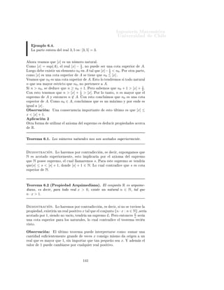 ÁÒ Ò Ö Å Ø Ñ Ø 
                                                                                                      ÍÒ Ú Ö×              Ð
y ≤ sup(B).            ÓÒ ÐÓ 
Ù Ð Ø Ò ÑÓ× ÕÙ                         sup(A) + sup(B) × ÙÒ 
ÓØ ×ÙÔ Ö ÓÖ
            A + Bº
     Ð 
ÓÒ ÙÒØÓ                         ÒØÓÒ
 ×          Ð ×ÙÔÖ ÑÓ            A+B        × Ö Ñ ÒÓÖ ÕÙ
sup(A) + sup(B). ÄÙ                     Ó ×     Ø    Ò       Ð         × Ù Ð    sup(A + B) ≤ sup(A) +
sup(B).

Ë   ÙÒ Ó sup(A + B) ≥ sup(A) + sup(B) : Ë    ÑÓ× ÕÙ Ô Ö ØÓ Ó x ∈ A
  y ∈ B, x + y ≤ sup(A + B), × 
 Ö Ô Ö ØÓ Ó x ∈ A × Ø Ò x ≤
sup(A + B) − y, ÐÓ ÕÙ ÕÙ Ú Ð      
 Ö ÕÙ Ô Ö ØÓ Ó y ∈ B, × Ø Ò ÕÙ
 Ð Ö Ð sup(A + B) − y ¸ × 
ÓØ ×ÙÔ Ö ÓÖ    A. ÒØÓÒ
 × Ô Ö ØÓ Ó y ∈ B
× Ø Ò ÕÙ sup(A) ≤ sup(A + B) − y.      ÓÑÓ × Ô Ö ØÓ Ó y ∈ B, ÒØÓÒ
 ×
Ø Ò ÑÓ× y ≤ sup(A + B) − sup(A). ÄÙ Ó sup(B) ≤ sup(A + B) − sup(A).
    ÓÒ ÐÓ 
Ù Ð ×       Ø     Ò    Ð     ÓØÖ         ×     Ù Ð            º



6.4.          Axioma del Supremo
    Ò Ð     Ô ÖØ      ÒØ Ö ÓÖ Ú ÑÓ× ÕÙ                       Ý 
ÓÒ ÙÒØÓ×              
ÓØ      Ó× ×ÙÔ Ö ÓÖÑ ÒØ      ÕÙ
ÒÓ ÔÓ×         Ò Ñ Ü ÑÓº          Ò     ×ØÓ× 
 ×Ó× 
ÓÑÓ Ò                      Ð      ÑÔÐÓ       Ð ÒØ ÖÚ ÐÓ   (−∞, 5) ,
    Ð 
 Ò        ØÓ    × Ö Ñ Ü ÑÓ              Ö     5,      Ô ÖÓ        ×Ø    ÒÓ Ô ÖØ Ò 
            Ð 
ÓÒ ÙÒØÓº


Ë Ò       Ñ     Ö Ó ÒÙ ×ØÖ            ÒØÙ 
    Ò ÒÓ×             
       ÕÙ    ØÓ Ó 
ÓÒ ÙÒØÓ          
ÓØ    Ó ×ÙÔ Ö ÓÖ¹
Ñ ÒØ          ÔÓ×     ×ÙÔÖ ÑÓº                  
 Ó¸ Ð               Ò 
       ÓÖÑ        ÕÙ   ÙÒ 
ÓÒ ÙÒØÓ ÒÓ ÔÓ×
×ÙÔÖ ÑÓ Ô Ö 
               × Ö¸ ÕÙ      ÒÓ ×             
ÓØ         Óº


Ë Ò       Ñ     Ö Ó    ×Ø        ÒØÙ 
       Ò ÒÓ ×          ÔÙ                    Ù
 Ö        Ð × ÔÖÓÔ         ×    ÐÓ×
Ö     Ð ×¸ ÔÓÖ ÐÓ Ø ÒØÓ ÐÓ Ø Ò ÑÓ× ÕÙ                                Ö        Ö 
ÓÑÓ        Ü ÓÑ º



          Ü ÓÑ         º ´ Ü ÓÑ                     Ð ËÙÔÖ ÑÓµ                                                             Üº   º ËÙÔÖ ÑÓ
      ÌÓ Ó 
ÓÒ ÙÒØÓ ÒÓ Ú 
 Ó Ý                      
ÓØ          Ó ×ÙÔ Ö ÓÖÑ ÒØ                ÔÓ×    ÙÒ ×ÙÔÖ ÑÓº


Ç × ÖÚ 
 Ò
          Ë    ÔÙ            ÑÓ×ØÖ Ö ÕÙ             ØÓ Ó 
ÓÒ ÙÒØÓ ÒÓ Ú 
 Ó                      
ÓØ    Ó Ò   Ö ÓÖÑ ÒØ
          ÔÓ×       Ò ÑÓº         Ò      
ØÓ¸           ×Ø       Ú Ö         
 Ö ÕÙ       ınf(A) = − sup(−A)º
                                                                                          ´
          ÆÓ     ×
    ÖØ    Ð    ÔÖÓÔ               × ×         
 Ñ           ×ÙÔÖ ÑÓ ÔÓÖ Ñ Ü ÑÓº              Ò   
ØÓ
          (−∞, 5)      ÒÓ Ø       Ò     Ñ Ü ÑÓ Ô ÖÓ × ×ÙÔÖ ÑÓº



6.5.          Aplicaciones del Axioma de Supremo
    ÔÐ 
 
 Ò ½
È Ö       ÐÙ×ØÖ Ö ÙÒ              Ð ×    ÔÐ 
 
 ÓÒ ×                 Ð    Ü ÓÑ            Ð ×ÙÔÖ ÑÓ¸ Ú ÑÓ×           Ò Ö
Ð    Ô ÖØ       ÒØ Ö          ÙÒ Ö       Ð    x > 0.
     Ò 
 Ò º ´È ÖØ ÒØ Ö µº Ä Ô ÖØ ÒØ Ö              ÙÒ Ö Ð x > 0¸ ×
   Ò Ö 
ÓÑÓ Ð ×ÙÔÖ ÑÓ Ð 
ÓÒ ÙÒØÓ A = {n ∈ N : n ≤ x} . ×ØÓ ×Ø       Ò
   Ò Ó ÔÙ × Ð 
ÓÒ ÙÒØÓ A × 
ÓØ Ó ×ÙÔ Ö ÓÖÑ ÒØ ÔÓÖ x Ý     Ñ × 0 ∈ Aº
ÈÓÖ ÐÓ Ø ÒØÓ ÔÓÖ Ð Ü ÓÑ    Ð ×ÙÔÖ ÑÓ¸ Ð 
ÓÒ ÙÒØÓ A ÔÓ× ×ÙÔÖ ÑÓº ×Ø
×ÙÔÖ ÑÓ × Ö     ÒÓØ Ó ÔÓÖ [x] Ý × ÐÐ Ñ Ö 
 Ò Ò Ö ÓÖ         x Ó Ô ÖØ
 ÒØ Ö     x.



                                                                 ½ ¼
 
